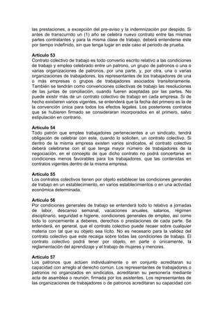 las prestaciones, a excepción del pre-aviso y la indemnización por despido. Si
antes de transcurrido un (1) año se celebra nuevo contrato entre las mismas
partes contratantes y para la misma clase de trabajo, deberá entenderse este
por tiempo indefinido, sin que tenga lugar en este caso el periodo de prueba.
Artículo 53
Contrato colectivo de trabajo es todo convenio escrito relativo a las condiciones
de trabajo y empleo celebrado entre un patrono, un grupo de patronos o una o
varias organizaciones de patronos, por una parte, y, por otra, una o varias
organizaciones de trabajadores, los representantes de los trabajadores de una
o más empresas o grupos de trabajadores asociados transitoriamente.
También se tendrán como convenciones colectivas de trabajo las resoluciones
de las juntas de conciliación, cuando fueren aceptadas por las partes. No
puede existir más de un contrato colectivo de trabajo en cada empresa. Si de
hecho existieren varios vigentes, se entenderá que la fecha del primero es la de
la convención única para todos los efectos legales. Los posteriores contratos
que se hubieren firmado se consideraran incorporados en el primero, salvo
estipulación en contrario.
Artículo 54
Todo patrón que emplee trabajadores pertenecientes a un sindicato, tendrá
obligación de celebrar con este, cuando lo soliciten, un contrato colectivo. Si
dentro de la misma empresa existen varios sindicatos, el contrato colectivo
deberá celebrarse con el que tenga mayor número de trabajadores de la
negociación, en el concepto de que dicho contrato no podrá concertarse en
condiciones menos favorables para los trabajadores, que las contenidas en
contratos vigentes dentro de la misma empresa.
Artículo 55
Los contratos colectivos tienen por objeto establecer las condiciones generales
de trabajo en un establecimiento, en varios establecimientos o en una actividad
económica determinada.
Artículo 56
Por condiciones generales de trabajo se entenderá todo lo relativo a jornadas
de labor, descanso semanal, vacaciones anuales, salarios, régimen
disciplinario, seguridad e higiene, condiciones generales de empleo, así como
todo lo concerniente a deberes, derechos o prestaciones de cada parte. Se
entenderá, en general, que el contrato colectivo puede recaer sobre cualquier
materia con tal que su objeto sea lícito. No es necesario para la validez del
contrato colectivo que este recaiga sobre todas las condiciones de trabajo. El
contrato colectivo podrá tener por objeto, en parte o únicamente, la
reglamentación del aprendizaje y el trabajo de mujeres y menores.
Artículo 57
Los patronos que actúen individualmente o en conjunto acreditaran su
capacidad con arreglo al derecho común. Los representantes de trabajadores o
patronos no organizados en sindicatos, acreditaran su personería mediante
acta de asamblea o reunión, firmada por los asistentes. Los representantes de
las organizaciones de trabajadores o de patronos acreditaran su capacidad con
 