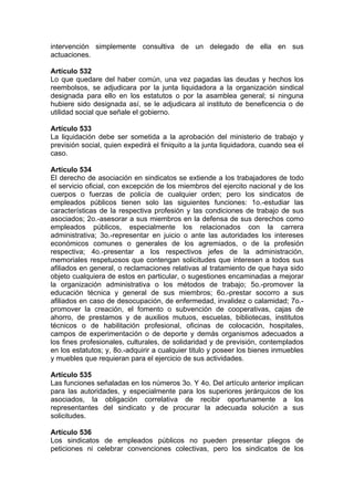 intervención simplemente consultiva de un delegado de ella en sus
actuaciones.
Artículo 532
Lo que quedare del haber común, una vez pagadas las deudas y hechos los
reembolsos, se adjudicara por la junta liquidadora a la organización sindical
designada para ello en los estatutos o por la asamblea general; si ninguna
hubiere sido designada así, se le adjudicara al instituto de beneficencia o de
utilidad social que señale el gobierno.
Artículo 533
La liquidación debe ser sometida a la aprobación del ministerio de trabajo y
previsión social, quien expedirá el finiquito a la junta liquidadora, cuando sea el
caso.
Artículo 534
El derecho de asociación en sindicatos se extiende a los trabajadores de todo
el servicio oficial, con excepción de los miembros del ejercito nacional y de los
cuerpos o fuerzas de policía de cualquier orden; pero los sindicatos de
empleados públicos tienen solo las siguientes funciones: 1o.-estudiar las
características de la respectiva profesión y las condiciones de trabajo de sus
asociados; 2o.-asesorar a sus miembros en la defensa de sus derechos como
empleados públicos, especialmente los relacionados con la carrera
administrativa; 3o.-representar en juicio o ante las autoridades los intereses
económicos comunes o generales de los agremiados, o de la profesión
respectiva; 4o.-presentar a los respectivos jefes de la administración,
memoriales respetuosos que contengan solicitudes que interesen a todos sus
afiliados en general, o reclamaciones relativas al tratamiento de que haya sido
objeto cualquiera de estos en particular, o sugestiones encaminadas a mejorar
la organización administrativa o los métodos de trabajo; 5o.-promover la
educación técnica y general de sus miembros; 6o.-prestar socorro a sus
afiliados en caso de desocupación, de enfermedad, invalidez o calamidad; 7o.-
promover la creación, el fomento o subvención de cooperativas, cajas de
ahorro, de prestamos y de auxilios mutuos, escuelas, bibliotecas, institutos
técnicos o de habilitación profesional, oficinas de colocación, hospitales,
campos de experimentación o de deporte y demás organismos adecuados a
los fines profesionales, culturales, de solidaridad y de previsión, contemplados
en los estatutos; y, 8o.-adquirir a cualquier titulo y poseer los bienes inmuebles
y muebles que requieran para el ejercicio de sus actividades.
Artículo 535
Las funciones señaladas en los números 3o. Y 4o. Del artículo anterior implican
para las autoridades, y especialmente para los superiores jerárquicos de los
asociados, la obligación correlativa de recibir oportunamente a los
representantes del sindicato y de procurar la adecuada solución a sus
solicitudes.
Artículo 536
Los sindicatos de empleados públicos no pueden presentar pliegos de
peticiones ni celebrar convenciones colectivas, pero los sindicatos de los
 