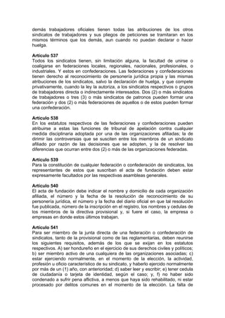 demás trabajadores oficiales tienen todas las atribuciones de los otros
sindicatos de trabajadores y sus pliegos de peticiones se tramitaran en los
mismos términos que los demás, aun cuando no puedan declarar o hacer
huelga.
Artículo 537
Todos los sindicatos tienen, sin limitación alguna, la facultad de unirse o
coaligarse en federaciones locales, regionales, nacionales, profesionales, o
industriales. Y estos en confederaciones. Las federaciones y confederaciones
tienen derecho al reconocimiento de personería jurídica propia y las mismas
atribuciones de los sindicatos, salvo la declaración de huelga, y que compete
privativamente, cuando la ley la autoriza, a los sindicatos respectivos o grupos
de trabajadores directa o indirectamente interesados. Dos (2) o más sindicatos
de trabajadores o tres (3) o más sindicatos de patronos pueden formar una
federación y dos (2) o más federaciones de aquellos o de estos pueden formar
una confederación.
Artículo 538
En los estatutos respectivos de las federaciones y confederaciones pueden
atribuirse a estas las funciones de tribunal de apelación contra cualquier
medida disciplinaria adoptada por una de las organizaciones afiliadas; la de
dirimir las controversias que se susciten entre los miembros de un sindicato
afiliado por razón de las decisiones que se adopten, y la de resolver las
diferencias que ocurran entre dos (2) o más de las organizaciones federadas.
Artículo 539
Para la constitución de cualquier federación o confederación de sindicatos, los
representantes de estos que suscriban el acta de fundación deben estar
expresamente facultados por las respectivas asambleas generales.
Artículo 540
El acta de fundación debe indicar el nombre y domicilio de cada organización
afiliada, el número y la fecha de la resolución de reconocimiento de su
personería jurídica, el número y la fecha del diario oficial en que tal resolución
fue publicada, número de la inscripción en el registro, los nombres y cedulas de
los miembros de la directiva provisional y, si fuere el caso, la empresa o
empresas en donde estos últimos trabajan.
Artículo 541
Para ser miembro de la junta directa de una federación o confederación de
sindicatos, tanto de la provisional como de las reglamentarias, deben reunirse
los siguientes requisitos, además de los que se exijan en los estatutos
respectivos. A) ser hondureño en el ejercicio de sus derechos civiles y políticos;
b) ser miembro activo de una cualquiera de las organizaciones asociadas; c)
estar ejerciendo normalmente, en el momento de la elección, la actividad,
profesión u oficio característico de su sindicato, y haberlo ejercido normalmente
por más de un (1) año, con anterioridad; d) saber leer y escribir; e) tener cedula
de ciudadanía o tarjeta de identidad, según el caso; y, f) no haber sido
condenado a sufrir pena aflictiva, a menos que haya sido rehabilitado, ni estar
procesado por delitos comunes en el momento de la elección. La falta de
 