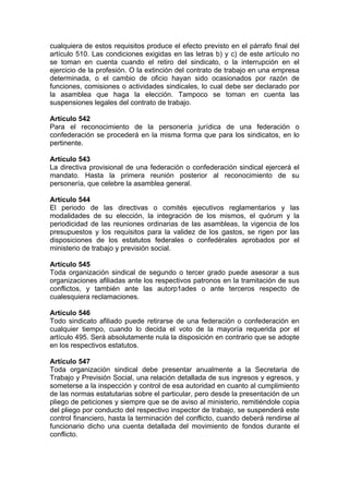 cualquiera de estos requisitos produce el efecto previsto en el párrafo final del
artículo 510. Las condiciones exigidas en las letras b) y c) de este artículo no
se toman en cuenta cuando el retiro del sindicato, o la interrupción en el
ejercicio de la profesión. O la extinción del contrato de trabajo en una empresa
determinada, o el cambio de oficio hayan sido ocasionados por razón de
funciones, comisiones o actividades sindicales, lo cual debe ser declarado por
la asamblea que haga la elección. Tampoco se toman en cuenta las
suspensiones legales del contrato de trabajo.
Artículo 542
Para el reconocimiento de la personería jurídica de una federación o
confederación se procederá en la misma forma que para los sindicatos, en lo
pertinente.
Artículo 543
La directiva provisional de una federación o confederación sindical ejercerá el
mandato. Hasta la primera reunión posterior al reconocimiento de su
personería, que celebre la asamblea general.
Artículo 544
El periodo de las directivas o comités ejecutivos reglamentarios y las
modalidades de su elección, la integración de los mismos, el quórum y la
periodicidad de las reuniones ordinarias de las asambleas, la vigencia de los
presupuestos y los requisitos para la validez de los gastos, se rigen por las
disposiciones de los estatutos federales o confedérales aprobados por el
ministerio de trabajo y previsión social.
Artículo 545
Toda organización sindical de segundo o tercer grado puede asesorar a sus
organizaciones afiliadas ante los respectivos patronos en la tramitación de sus
conflictos, y también ante las autorp1ades o ante terceros respecto de
cualesquiera reclamaciones.
Artículo 546
Todo sindicato afiliado puede retirarse de una federación o confederación en
cualquier tiempo, cuando lo decida el voto de la mayoría requerida por el
artículo 495. Será absolutamente nula la disposición en contrario que se adopte
en los respectivos estatutos.
Artículo 547
Toda organización sindical debe presentar anualmente a la Secretaria de
Trabajo y Previsión Social, una relación detallada de sus ingresos y egresos, y
someterse a la inspección y control de esa autoridad en cuanto al cumplimiento
de las normas estatutarias sobre el particular, pero desde la presentación de un
pliego de peticiones y siempre que se de aviso al ministerio, remitiéndole copia
del pliego por conducto del respectivo inspector de trabajo, se suspenderá este
control financiero, hasta la terminación del conflicto, cuando deberá rendirse al
funcionario dicho una cuenta detallada del movimiento de fondos durante el
conflicto.
 