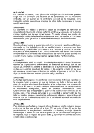 Artículo 548
En cualquier momento, cinco (5) o más trabajadores sindicalizados pueden
exigir que se practique una revisión en la contabilidad de su respectivo
sindicato, por un auditor de la contraloría general de la republica, cuya
institución en todo caso deberá practicar de oficio dicha revisión por lo menos
una (1) vez al año.
Artículo 549
La secretaria de trabajo y previsión social se encargara de fomentar el
desarrollo del movimiento sindical en forma armónica y ordenada, por todos los
medios legales que juzgue convenientes. Al efecto, dictara por medio de
decretos ejecutados todas las disposiciones que sean necesarias, en los casos
concurrentes, para garantizar la efectividad del derecho de sindicalización.
Artículo 550
Se entiende por huelga la suspensión colectiva, temporal y pacifica del trabajo,
efectuada por los trabajadores de un establecimiento o empresa con fines
económicos y profesionales propuestos a sus patronos y previos los tramites
establecidos en el presente titulo. Los tribunales comunes deben sancionar de
conformidad con la ley todo acto de coacción o de violencia que se ejecute con
ocasión de una huelga, contra personas o propiedades. Por hondureños.
Artículo 551
La huelga deberá tener por objeto: 1o.-conseguir el equilibrio entre los diversos
factores de la producción, armonizando los derechos del trabajo con los del
capital; 2o.-obtener del patrono la celebración o el cumplimiento del contrato y
de las convenciones colectivas de trabajo; y, 3o.-exigir la revisión en su caso
del contrato y convenciones colectivas de trabajo, al terminar el periodo de su
vigencia, en los términos y casos que este código establece.
Artículo 552
La huelga legal suspende los contratos y convenciones de trabajo vigentes en
la empresa, lugar o negocio en que se declare, por todo el tiempo que ella
dure, sin terminar ni extinguir los derechos y las obligaciones que emanen de
los mismos. El patrono no podrá celebrar nuevos contratos de trabajo durante
el movimiento huelguístico, salvo en aquellas dependencias cuyo
funcionamiento sea indispensable a juicio de la autoridad que conozca de la
huelga, para evitar graves perjuicios a la seguridad y conservación de los
talleres, locales, equipos, maquinarias o elementos básicos, y solamente en el
caso de que los huelguistas no autoricen el trabajo del personal necesario de
esas dependencias.
Artículo 553
Para declarar una huelga se requiere: a) que tenga por objeto exclusivo alguno
o algunos de los que señala el artículo 551 de este código; b) agotar los
procedimientos de arreglo directo, mediación, conciliación y arbitraje; c) que la
declaren por lo menos las dos terceras partes de las personas que trabajen en
la empresa, lugar o negocio de que se trate; y, d) cumplir los demás requisitos
establecidos en este código.
 