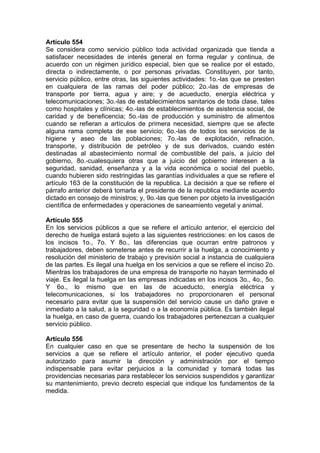 Artículo 554
Se considera como servicio público toda actividad organizada que tienda a
satisfacer necesidades de interés general en forma regular y continua, de
acuerdo con un régimen jurídico especial, bien que se realice por el estado,
directa o indirectamente, o por personas privadas. Constituyen, por tanto,
servicio público, entre otras, las siguientes actividades: 1o.-las que se presten
en cualquiera de las ramas del poder público; 2o.-las de empresas de
transporte por tierra, agua y aire; y de acueducto, energía eléctrica y
telecomunicaciones; 3o.-las de establecimientos sanitarios de toda clase, tales
como hospitales y clínicas; 4o.-las de establecimientos de asistencia social, de
caridad y de beneficencia; 5o.-las de producción y suministro de alimentos
cuando se refieran a artículos de primera necesidad, siempre que se afecte
alguna rama completa de ese servicio; 6o.-las de todos los servicios de la
higiene y aseo de las poblaciones; 7o.-las de explotación, refinación,
transporte, y distribución de petróleo y de sus derivados, cuando estén
destinadas al abastecimiento normal de combustible del país, a juicio del
gobierno, 8o.-cualesquiera otras que a juicio del gobierno interesen a la
seguridad, sanidad, enseñanza y a la vida económica o social del pueblo,
cuando hubieren sido restringidas las garantías individuales a que se refiere el
artículo 163 de la constitución de la republica. La decisión a que se refiere el
párrafo anterior deberá tomarla el presidente de la republica mediante acuerdo
dictado en consejo de ministros; y, 9o.-las que tienen por objeto la investigación
científica de enfermedades y operaciones de saneamiento vegetal y animal.
Artículo 555
En los servicios públicos a que se refiere el artículo anterior, el ejercicio del
derecho de huelga estará sujeto a las siguientes restricciones: en los casos de
los incisos 1o., 7o. Y 8o., las diferencias que ocurran entre patronos y
trabajadores, deben someterse antes de recurrir a la huelga, a conocimiento y
resolución del ministerio de trabajo y previsión social a instancia de cualquiera
de las partes. Es ilegal una huelga en los servicios a que se refiere el inciso 2o.
Mientras los trabajadores de una empresa de transporte no hayan terminado el
viaje. Es ilegal la huelga en las empresas indicadas en los incisos 3o., 4o., 5o.
Y 6o., lo mismo que en las de acueducto, energía eléctrica y
telecomunicaciones, si los trabajadores no proporcionaren el personal
necesario para evitar que la suspensión del servicio cause un daño grave e
inmediato a la salud, a la seguridad o a la economía pública. Es también ilegal
la huelga, en caso de guerra, cuando los trabajadores pertenezcan a cualquier
servicio público.
Artículo 556
En cualquier caso en que se presentare de hecho la suspensión de los
servicios a que se refiere el artículo anterior, el poder ejecutivo queda
autorizado para asumir la dirección y administración por el tiempo
indispensable para evitar perjuicios a la comunidad y tomará todas las
providencias necesarias para restablecer los servicios suspendidos y garantizar
su mantenimiento, previo decreto especial que indique los fundamentos de la
medida.
 