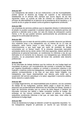 Artículo 557
Los trabajadores del estado o de sus instituciones o de las municipalidades,
podrán ejercer el derecho de huelga sin sujeción a las restricciones
establecidas en el artículo 555, siempre que ocurra alguno de los dos
siguientes casos: a) cuando se trate de vulnerar en cualquiera forma el
principio de alternabilidad en el ejercicio de la presidencia de la republica; y, b)
cuando se de un golpe de estado contra el gobierno legalmente constituido.
Artículo 558
Las empresas de servicios públicos que-no dependan directa ni indirectamente
el estado no pueden suspender ni paralizar labores sino mediante permiso del
gobierno o dándole aviso a este, con seis (6) meses de anticipación cuando
menos, a fin de que puedan tomarse oportunamente las providencias que
aseguren la continuidad del servicio.
Artículo 559
Las empresas que no sean de servicio público no pueden clausurar sus labores
sino mediante aviso a los trabajadores con no menos de un (1) mes de
antelación, salvo fuerza mayor o caso fortuito, y sin perjuicio de las
indemnizaciones a que haya lugar por razón de contratos de trabajo
concertados por un tiempo mayor. Si la empresa clausurada reanudare
actividades dentro de los ciento veinte (120) días siguientes, deberá admitir de
preferencia el personal licenciado, en condiciones no inferiores a las de que
disfrutaba en el momento de la clausura. Los trabajadores que, debidamente
avisados, no se presentaren dentro del tercer día, perderán este derecho
preferencial.
Artículo 560
Si los tribunales de trabajo declaran que los motivos de una huelga legal son
imputables al patrono, por incumplimiento del contrato o contratos de trabajo,
por negativa injustificada a celebrar un contrato o convención colectiva o por
maltrato o violencia contra los trabajadores, condenaran a aquel al pago de los
salarios correspondientes a los días en que estos hayan holgado. Los
trabajadores que hayan desempeñado sus labores para evitar que la
suspensión del servicio perjudique a la salud, seguridad o economía pública,
tienen derecho a salario doble.
Artículo 561
La huelga ilegal termina, sin responsabilidad para el patrono, con los contratos
de trabajo de los huelguistas, quienes deben pagar a aquel los daños y
perjuicios que prudencialmente determinen los tribunales de trabajo. Quedan a
salvo las sanciones penales que en contra de estos lleguen a declarar los
tribunales comunes por delitos o faltas cometidos durante la huelga. Sin
embargo, en los nuevos contratos que celebre el patrono, no pueden
estipularse condiciones inferiores a las que, en cada caso, reían antes de
declararse la huelga ilegal.
Artículo 562
Antes de declararse la huelga se deberán cumplir los siguientes requisitos: 1o.-
los trabajadores dirigirán al patronato un escrito en que formulen sus
 