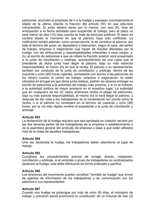 peticiones, anuncien el propósito de ir a la huelga y expresen concretamente el
objeto de la ultima, citando la fracción del artículo 551 en que estuviere
comprendido. El aviso deberá darse por lo menos, con seis (6), días de
anticipación a la fecha señalada para suspender el trabajo; pero el plazo no
será menor de diez (10) días cuando se trate de servicios públicos. El plazo se
contara desde el momento en que el patrono haya sido notificado. La
notificación tendrá además, como consecuencia, la de constituir al patrono, por
todo el término del aviso, en depositario o interventor, según el caso, del centro
de trabajo, empresa o negociación que hayan de resultar afectados por la
huelga, con las atribuciones y responsabilidades inherentes a esos cargos; y,
2o.-el escrito de peticiones a que se refiere la fracción anterior será presentado
a la junta de conciliación y arbitraje, acompañándolo de una copia que el
presidente de dicha junta hará llegar al patrono, bajo su más estrecha
responsabilidad, el mismo día en que la reciba. El patrono o su representante,
también por conducto de la junta de conciliación y arbitraje, dentro de las
cuarenta y ocho (48) horas vigentes, contestarán por escrito a las peticiones de
los obrero cuando el centro de trabajo, empresa o negociación no estén
ubicados en el lugar en que dicha junta radique, podrán los obreros entregar su
escrito de peticiones a la autoridad del trabajo más próxima; y si no la hubiere,
a la autoridad política de mayor jerarquía en el receptivo lugar. La autoridad
que en cualquiera de los (2) casos anteriores reciba el pliego de peticiones,
bajo su más estricta responsabilidad, el mismo día lo hará llegar al patrono; y
después de dar vista a los trabajadores de la contestación tan pronto como la
reciba, o si el patrono no contestare en el término de cuarenta y ocho (48)
horas, por la vía más rápida remitirá el expediente a la junta de conciliación y
arbitraje.
Artículo 563
La declaración de la huelga requiere que sea aprobada en votación secreta por
las dos terceras partes de los trabajadores de la empresa o establecimiento o
de la asamblea general del sindicato de empresa o base a que estén afiliados
más de la mitad de aquellos trabajadores.
Artículo 564
Una vez declarada la huelga, los trabajadores deben abandonar el lugar de
trabajo.
Artículo 565
Cumplidos los procedimientos previos de arreglo directo, mediación,
conciliación y arbitraje, si el sindicato o grupo de trabajadores no sindicalizados
declarare la huelga, esta debe efectuarse en forma ordenada y pacifica.
Artículo 566
Los directores del movimiento pueden constituir "comités de huelga" que sirvan
de agentes de información de los trabajadores y de comunicación con los
patronos o sus representantes.
Artículo 567
Cuando una huelga se prolongue por más de ocho (8) días, el ministerio de
trabajo y previsión social promoverá la constitución de un tribunal de tres (3)
 