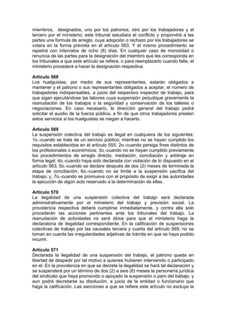 miembros, designados, uno por los patronos, otro por los trabajadores y el
tercero por el ministerio; este tribunal estudiara el conflicto y propondrá a las
partes una formula de arreglo, cuya adopción o rechazo por los trabajadores se
votara en la forma prevista en el artículo 563. Y el mismo procedimiento se
repetirá con intervalos de ocho (8) días. En cualquier caso de morosidad o
renuncia de las partes para la designación del miembro que les corresponda en
los tribunales a que este artículo se refiere, o para reemplazarlo cuando falte, el
ministerio procederá a hacer la designación respectiva.
Artículo 568
Los huelguistas, por medio de sus representantes, estarán obligados a
mantener y el patrono o sus representantes obligados a aceptar, el número de
trabajadores indispensables, a juicio del respectivo inspector de trabajo, para
que sigan ejecutándose las labores cuya suspensión perjudique gravemente la
reanudación de los trabajos o la seguridad y conservación de los talleres o
negociaciones. En caso necesario, la dirección general del trabajo podrá
solicitar el auxilio de la fuerza pública, a fin de que otros trabajadores presten
estos servicios si los huelguistas se niegan a hacerlo.
Artículo 569
La suspensión colectiva del trabajo es ilegal en cualquiera de los siguientes:
1o.-cuando se trate de un servicio público; mientras no se hayan cumplido los
requisitos establecidos en el artículo 555; 2o.-cuando persiga fines distintos de
los profesionales o económicos; 3o.-cuando no se hayan cumplido previamente
los procedimientos de arreglo directo, mediación, conciliación y arbitraje en
forma legal; 4o.-cuando haya sido declarada con violación de lo dispuesto en el
artículo 563; 5o.-cuando se declare después de dos (2) meses de terminada la
etapa de conciliación; 6o.-cuando no se limite a la suspensión pacifica del
trabajo; y, 7o.-cuando se promueva con el propósito de exigir a las autoridades
la ejecución de algún acto reservado a la determinación de ellas.
Artículo 570
La ilegalidad de una suspensión colectiva del trabajo será declarada
administrativamente por el ministerio del trabajo y previsión social. La
providencia respectiva deberá cumplirse inmediatamente, y contra ella solo
procederán las acciones pertinentes ante los tribunales del trabajo. La
reanudación de actividades no será óbice para que el ministerio haga la
declaratoria de ilegalidad correspondiente. En la calificación de suspensiones
colectivas de trabajo por las causales tercera y cuarta del artículo 569, no se
toman en cuenta las irregularidades adjetivas de trámite en que se haya podido
incurrir.
Artículo 571
Declarada la ilegalidad de una suspensión del trabajo, el patrono queda en
libertad de despedir por tal motivo a quienes hubieren intervenido o participado
en el. En la providencia en que se decrete la ilegalidad se hará tal declaración y
se suspenderá por un término de dos (2) a seis (6) meses la personería jurídica
del sindicato que haya promovido o apoyado la suspensión o paro del trabajo, y
aun podrá decretarse su disolución, a juicio de la entidad o funcionario que
haga la calificación. Las sanciones a que se refiere este artículo no excluye la
 