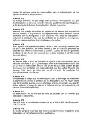 acción del patrono contra los responsables para la indemnización de los
perjuicios que se le hayan causado.
Artículo 572
La huelga terminara: 1o.-por arreglo entre patronos y trabajadores; 2o.- por
laudo arbitral de la persona, comisión o tribunal que libremente elijan las partes;
y, 3o.-por laudo de la junta de conciliación y arbitraje respectiva.
Artículo 573
Mientras una huelga no termine por alguno de los medios que establece el
artículo anterior, ni el patrono ni sus representantes podrán celebrar nuevos
contratos con los huelguistas o con cualquiera otra clase de trabajadores,
individual o colectivamente, para la prestación de las labores en suspenso,
salvo los casos especiales determinados por este código.
Artículo 574
Paro legal es la suspensión temporal, parcial o total del trabajo ordenada por
un (1) o más patronos, en forma pacifica y con el exclusivo propósito de
defender sus intereses económicos y sociales. Cuando se trate de personas
jurídicas, el paro ha de ser ordenado por la junta directiva o por los socios
administradores.
Artículo 575
El paro es legal cuando los patronos se ajustan a las disposiciones de los
artículos 553 inciso b) y 574 y dan luego a todos sus trabajadores un aviso con
un (1) mes de anticipación para el solo efecto de que estos puedan dar por
terminados sus contratos, sin responsabilidad para las partes. Durante ese
periodo. Este aviso se debe dar en el momento de concluirse los
procedimientos de conciliación.
Artículo 576
Durante todo el tiempo que se mantenga en vigor el paro legal se entenderán
suspendidos el contrato o contratos de los trabajadores que no hayan hecho
uso de la facultad que les concede el artículo anterior. En ningún caso podrán
estos reclamar el pago de salarios e indemnizaciones correspondientes al
periodo de cesación del trabajo.
Artículo 577
La reanudación de los trabajos se hará de acuerdo con las normas que
establece el artículo 103.
Artículo 578
Son aplicables al paro las disposiciones de los artículos 550, párrafo segundo,
554, 555 y 556.
Artículo 579
Se tendrá por paro ilegal todo acto malicioso del patrono que imposibilite a los
trabajadores el normal desempeño de sus labores.
 