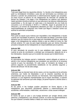 Artículo 580
Todo paro ilegal tiene los siguientes efectos: 1o.-faculta a los trabajadores para
pedir su reinstalación inmediata o para dar por terminados sus contratos con
derecho a percibir las prestaciones e indemnizaciones legales que procedan;
2o.-hace incurrir al patrono en las obligaciones de reanudar sin perdida de
tiempo los trabajos y de pagar a los trabajadores los salarios que debieron
haber percibido durante el periodo en que estuvieron las labores indebidamente
suspendidas; y, 3o.-da lugar, en cada caso, a la imposición de una multa de
cincuenta a un mil lempiras (l 50.00 a l 1.000.00), según la gravedad de la
infracción y el número de trabajadores afectados por esta, sin perjuicio de las
responsabilidades de cualquiera otra índole que llegue a declarar contra sus
autores la autoridad competente.
Artículo 581
Paro justo es aquel cuyos motivos son imputables a los trabajadores e injusto
cuando son imputables al patrono. Si los tribunales de trabajo y previsión social
declaran que los motivos de un paro legal son imputables al patrono, este debe
pagar a los trabajadores los salarios caídos a que se refiere el inciso 2o. Del
artículo anterior. En caso de paro legal declarado justo por dichos tribunales
procede el despido de los trabajadores sin responsabilidad para el patrono.
Artículo 582
El paro decretado de acuerdo con lo que establece este capitulo, cesara
cuando la junta de conciliación y arbitraje que corresponda, después de oir a
los interesados, resuelva que ya no existen las causas que lo determinaron.
Artículo 583
Al reanudarse los trabajos parcial o totalmente, estará obligado el patrono a
admitir a los mismos trabajadores que prestaban sus servicios en la empresa
cuando el paro fue decretado. En este caso, el ministerio de trabajo y el
patrono seguirán el procedimiento establecido en los párrafos segundo y
tercero del artículo 103 de este código.
Artículo 584
Todo paro que se decrete fuera de los casos y sin los requisitos de los artículos
anteriores, por medio de falsedades o por la creación exprofeso de las
circunstancias que en esos artículos se mencionan, hará responsables a los
patronos o a sus legítimos representantes que lo hayan decretado, a quienes
se aplicaran las sanciones que este código y el penal imponen a dichos actos u
omisiones.
Artículo 585
Ni los paros ni las huelgas pueden perjudicar en forma alguna a los
trabajadores que estuvieren percibiendo salarios o indemnizaciones por
accidentes, enfermedades, maternidad, vacaciones u otras causas análogas.
Artículo 586
El hecho de que un paro o una huelga terminen por arreglo directo entre
patronos y trabajadores o por decisión judicial, no exime de responsabilidad a
los que hubieren cometido delitos o faltas con motivo del conflicto.
 