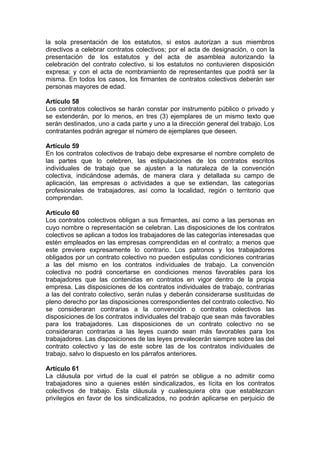 la sola presentación de los estatutos, si estos autorizan a sus miembros
directivos a celebrar contratos colectivos; por el acta de designación, o con la
presentación de los estatutos y del acta de asamblea autorizando la
celebración del contrato colectivo, si los estatutos no contuvieren disposición
expresa; y con el acta de nombramiento de representantes que podrá ser la
misma. En todos los casos, los firmantes de contratos colectivos deberán ser
personas mayores de edad.
Artículo 58
Los contratos colectivos se harán constar por instrumento público o privado y
se extenderán, por lo menos, en tres (3) ejemplares de un mismo texto que
serán destinados, uno a cada parte y uno a la dirección general del trabajo. Los
contratantes podrán agregar el número de ejemplares que deseen.
Artículo 59
En los contratos colectivos de trabajo debe expresarse el nombre completo de
las partes que lo celebren, las estipulaciones de los contratos escritos
individuales de trabajo que se ajusten a la naturaleza de la convención
colectiva, indicándose además, de manera clara y detallada su campo de
aplicación, las empresas o actividades a que se extiendan, las categorías
profesionales de trabajadores, así como la localidad, región o territorio que
comprendan.
Artículo 60
Los contratos colectivos obligan a sus firmantes, así como a las personas en
cuyo nombre o representación se celebran. Las disposiciones de los contratos
colectivos se aplican a todos los trabajadores de las categorías interesadas que
estén empleados en las empresas comprendidas en el contrato; a menos que
este previere expresamente lo contrario. Los patronos y los trabajadores
obligados por un contrato colectivo no pueden estipulas condiciones contrarias
a las del mismo en los contratos individuales de trabajo. La convención
colectiva no podrá concertarse en condiciones menos favorables para los
trabajadores que las contenidas en contratos en vigor dentro de la propia
empresa. Las disposiciones de los contratos individuales de trabajo, contrarias
a las del contrato colectivo, serán nulas y deberán considerarse sustituidas de
pleno derecho por las disposiciones correspondientes del contrato colectivo. No
se consideraran contrarias a la convención o contratos colectivos las
disposiciones de los contratos individuales del trabajo que sean más favorables
para los trabajadores. Las disposiciones de un contrato colectivo no se
consideraran contrarias a las leyes cuando sean más favorables para los
trabajadores. Las disposiciones de las leyes prevalecerán siempre sobre las del
contrato colectivo y las de este sobre las de los contratos individuales de
trabajo, salvo lo dispuesto en los párrafos anteriores.
Artículo 61
La cláusula por virtud de la cual el patrón se obligue a no admitir como
trabajadores sino a quienes estén sindicalizados, es lícita en los contratos
colectivos de trabajo. Esta cláusula y cualesquiera otra que establezcan
privilegios en favor de los sindicalizados, no podrán aplicarse en perjuicio de
 
