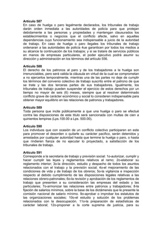 Artículo 587
En caso de huelga o paro legalmente declarados, los tribunales de trabajo
darán orden inmediata a las autoridades de policía para que protejan
debidamente a las personas y propiedades y mantengan clausurados los
establecimientos o negocios que el conflicto afecte, salvo en aquellas
dependencias cuyo funcionamiento sea indispensable a juicio de la autoridad
de trabajo. En caso de huelga o paro ilegales los tribunales de trabajo
ordenaran a las autoridades de policía 4ue garanticen por todos los medios a
su alcance la continuación de los trabajos; y si se tratare de servicios públicos
en manos de empresas particulares, el poder ejecutivo podrá asumir su
dirección y administración en los términos del artículo 556.
Artículo 588
El derecho de los patronos al paro y de los trabajadores a la huelga son
irrenunciables, pero será valida la cláusula en virtud de la cual se comprometan
a no ejercerlos temporalmente, mientras una de las partes no deje de cumplir
los términos del convenio colectivo de trabajo suscrito entre el patrono de que
se trate y las dos terceras partes de sus trabajadores. Igualmente, los
tribunales de trabajo pueden suspender el ejercicio de estos derechos por un
tiempo no mayor de seis (6) meses, siempre que al resolver determinado
conflicto grave de carácter económico y social lo consideren indispensable para
obtener mayor equilibrio en las relaciones de patronos y trabajadores.
Artículo 589
Toda persona que incite públicamente a que una huelga o paro se efectué
contra las disposiciones de este titulo será sancionada con multas de cien a
quinientos lempiras (Lps.100.00 a Lps. 500.00).
Artículo 590
Los individuos que con ocasión de un conflicto colectivo participaren en este
para promover el desorden o quitarle su carácter pacifico, serán detenidos y
arrestados por cualquier autoridad hasta que termine la huelga o paro, o hasta
que rindieren fianza de no ejecutar lo proyectado, a satisfacción de los
tribunales de trabajo.
Artículo 591
Corresponde a la secretaria de trabajo y previsión social: 1o-autorizar, cumplir y
hacer cumplir las leyes y reglamentos relativos al ramo; 2o-elaborar su
reglamento interior; 3o-la dirección, estudio y despacho de todos los asuntos
relacionados con el trabajo y la previsión social; 4o-el mejoramiento de las
condiciones de vida y de trabajo de los obreros; 5o-la vigilancia e inspección
respecto al debido cumplimiento de las disposiciones legales relativas a las
relaciones obrero-patronales; 6o-la revisión y aprobación de los reglamentos de
trabajo que presenten a su consideración las empresas del estado y las
particulares; 7o-armonizar las relaciones entre patronos y trabajadores; 8-la
fijación de salarios mínimos, sobre la base de los dictámenes que le presente la
comisión nacional de salario mínimo. 9o-aprobar o improbar los estatutos de
las organizaciones sociales; 10o-el estudio y solución de los problemas
relacionados con la desocupación. 11o-la preparación de estadísticas de
carácter laboral; 12o-proponer a la corte suprema de justicia, para su
 