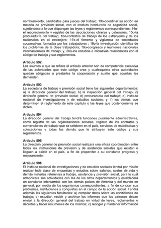 nombramiento, candidatos para jueces del trabajo; 13o-coordinar su acción en
materia de previsión social, con el instituto hondureño de seguridad social,
sujetándose a lo que dispongan las leyes y reglamentos correspondientes; 14o-
el reconocimiento y registro de las asociaciones obreras y patronales; 15o-la
procuraduría del trabajo; 16o-contratos de trabajo de los extranjeros y de los
nacionales en el extranjero; 17o-el fomento y vigilancia de sociedades
cooperativas formadas por los trabajadores ; 18o-la investigación científica de
los problemas de la clase trabajadora; 19o-congresos y reuniones nacionales
internacionales de trabajo; y, 20o-los estudios e iniciativas relacionadas con el
código de trabajo y sus reglamentos.
Artículo 592
Los asuntos a que se refiere el artículo anterior son de competencia exclusiva
de las autoridades que este código crea y cualesquiera otras autoridades
quedan obligadas a prestarles la cooperación y auxilio que aquellas les
demanden.
Artículo 593
La secretaria de trabajo y previsión social tiene los siguientes departamentos:
a) la dirección general del trabajo; b) la inspección general del trabajo; c)
dirección general de previsión social; d) procuraduría del trabajo; e) instituto
nacional de investigaciones y de estudios sociales; y, f) los demás que
determinen el reglamento de este capitulo o las leyes que posteriormente se
dicten.
Artículo 594
La dirección general del trabajo tendrá funciones puramente administrativas,
como registro de las organizaciones sociales, registro de los contratos y
convenciones de trabajo que se celebren en el país, servicios de estadísticas y
colocaciones y todas las demás que le atribuyan este código y sus
reglamentos.
Artículo 595
La dirección general de previsión social realizara una eficaz coordinación entre
todas las instituciones de previsión y de asistencia sociales que existan o
lleguen a existir en el país, a fin de propender a su constante progreso y
mejoramiento.
Artículo 596
El instituto nacional de investigaciones y de estudios sociales tendrá por misión
realizar toda clase de encuestas y estudios sobre salarios, costos de vida y
demás materias referentes a trabajo, asistencia y previsión social, para lo cual
armonizara sus actividades con las de los otros departamentos y establecerá
un constante intercambio con los demás países de América y del mundo en
general, por medio de los organismos correspondientes, a fin de conocer sus
problemas, instituciones y conquistas en el campo de la acción social. Tendrá
además las siguientes facultades: a) compilar datos sobre las condiciones de
trabajo; b) estudiar, recibir y archivar los informes que los patronos deban
enviar a la dirección general del trabajo en virtud de leyes, reglamentos o
decretos y hacer resúmenes de los mismos; c) recoger y mantener información
 