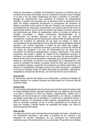 social los formularios o modelos de formularios impresos o uniformes para el
contralor de las leyes del trabajo, para la compilación de datos sobre el trabajo
en el país o los que estén establecidos por leyes o decretos; e) conceder o
denegar las autorizaciones cuya resolución le atribuyen las disposiciones
vigentes; f) resolver las consultas que se formulen sobre la aplicación de las
leyes del trabajo recabando previamente la autorización del ministerio de
trabajo y previsión social cuando se trate de consultas cuya resolución sea de
tal entidad que las respuestas comprometan una posición general de futuro en
determinada materia: g) dar cuenta al ministerio de trabajo y previsión social de
las resoluciones que dicten los presidentes o jefes de concejo de distrito, los
alcaldes municipales y demás funcionarios departamentales en lo
administrativo, en asuntos laborales en que las leyes les atribuyen
competencia, si aprecia que las resoluciones comprometen la política general o
actitud del ministerio en aplicación de las leyes de trabajo; h) vigilar el
funcionamiento de las dependencias de la dirección general prestando especial
atención a los centros regionales o locales de que habla este código; i)
mantener informado al ministerio de trabajo y previsión social de los índices de
los niveles de ocupación y de vida, de conformidad con los datos que le
suministren los servicios especializados; j) prestar colaboración a los demás
organismos del estado o pedirla, en interés de los respectivos servicios; k)
mantener una estrecha colaboración con los servicios de educación laboral.
Dentro de las instrucciones generales o especiales que imparta el ministerio. L)
observar o amonestar en privado a los empleados de su dependencia y dar
cuenta al ministerio de trabajo y previsión social de todo acto de los mismos
que considere irregular y proponer los correctivos que estime adecuados; y, ll)
disponer la organización del legajo personal de cada funcionario o empleado,
en el que se anotaran todos los datos personales de identidad, capacitación,
antigüedad y condiciones del servicio, así como los hechos que constituyan.
Artículo 601
El sub-director general del trabajo es el colaborador y asistente inmediato del
director general y su sustituto eventual de conformidad con el artículo 598 del
presente código.
Artículo 602
El sub-director desempeñara las funciones que el director general coloque bajo
su responsabilidad directa, atenderá especialmente a la vigilancia del personal
y al orden y disciplina en todos los locales y dependencias. Vigilara que el
despacho de las secciones se cumpla regularmente y sin atrasos, custodiara
los legajos personales de los empleados y cuidará de su asistencia asidua y
regular al servicio. El sub-director velara, además, especialmente, por que se
lleve un inventario completo, al día, en el libro autorizado por el ministro, de
todos los muebles y demás efectos de propiedad del estado, que utilice la
dirección general del trabajo.
Artículo 603
Los jefes de sección serán directamente responsables del orden y disciplina en
sus respectivas secciones y del orden y exactitud en los archivos y del
despacho de asuntos. Recabaran de sus superiores las instrucciones
necesarias para el funcionamiento de sus secciones. Propondrán las medidas
 