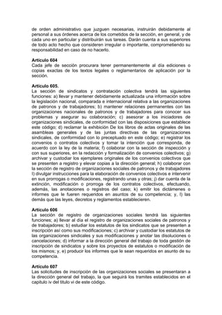 de orden administrativo que juzguen necesarias, instruirán debidamente al
personal a sus órdenes acerca de los cometidos de la sección, en general, y de
cada uno en particular y distribuirán sus tareas. Darán cuenta a sus superiores
de todo acto hecho que consideren irregular o importante, comprometiendo su
responsabilidad en caso de no hacerlo.
Artículo 604
Cada jefe de sección procurara tener permanentemente al día ediciones o
copias exactas de los textos legales o reglamentarios de aplicación por la
sección.
Artículo 605.
La sección de sindicatos y contratación colectiva tendrá las siguientes
funciones: a) llevar y mantener debidamente actualizada una información sobre
la legislación nacional, comparada e internacional relativa a las organizaciones
de patronos y de trabajadores; b) mantener relaciones permanentes con las
organizaciones nacionales de patronos y de trabajadores para conocer sus
problemas y asegurar su colaboración; c) asesorar a los iniciadores de
organizaciones sindicales, de conformidad con las disposiciones que establece
este código; d) reclamar la exhibición De los libros de actas originales de las
asambleas generales y de las juntas directivas de las organizaciones
sindicales, de conformidad con lo preceptuado en este código; e) registrar los
convenios o contratos colectivos y tomar la intención que corresponda, de
acuerdo con la ley de la materia; f) colaborar con la sección de inspección y
con sus superiores, en la redacción y formalización de convenios colectivos; g)
archivar y custodiar los ejemplares originales de los convenios colectivos que
se presenten a registro y elevar copias a la dirección general; h) colaborar con
la sección de registro de organizaciones sociales de patronos y de trabajadores
I) divulgar instrucciones para la elaboración de convenios colectivos e intervenir
en sus prorrogas o modificaciones, registrando unas y otras; j) dar cuenta de la
extinción, modificación o prorroga de los contratos colectivos, efectuando,
además, las anotaciones o registros del caso; k) emitir los dictámenes o
informes que le fueren requeridos en asuntos de su competencia; y, l) las
demás que las leyes, decretos y reglamentos establecieren.
Artículo 606
La sección de registro de organizaciones sociales tendrá las siguientes
funciones; a) llevar al día el registro de organizaciones sociales de patronos y
de trabajadores; b) estudiar los estatutos de los sindicatos que se presenten a
inscripción así como sus modificaciones; c) archivar y custodiar los estatutos de
las organizaciones sindicales y sus modificaciones y anotar las disoluciones o
cancelaciones; d) informar a la dirección general del trabajo de toda gestión de
inscripción de sindicatos y sobre los proyectos de estatutos o modificación de
los mismos; y, e) producir los informes que le sean requeridos en asunto de su
competencia.
Artículo 607
Las solicitudes de inscripción de las organizaciones sociales se presentaran a
la dirección general del trabajo, la que seguirá los tramites establecidos en el
capitulo iv del titulo vi de este código.
 
