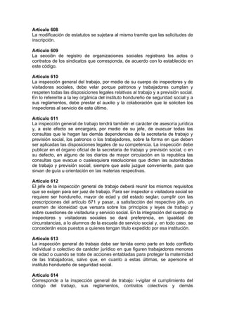 Artículo 608
La modificación de estatutos se sujetara al mismo tramite que las solicitudes de
inscripción.
Artículo 609
La sección de registro de organizaciones sociales registrara los actos o
contratos de los sindicatos que corresponda, de acuerdo con lo establecido en
este código.
Artículo 610
La inspección general del trabajo, por medio de su cuerpo de inspectores y de
visitadoras sociales, debe velar porque patronos y trabajadores cumplan y
respeten todas las disposiciones legales relativas al trabajo y a previsión social.
En lo referente a la ley orgánica del instituto hondureño de seguridad social y a
sus reglamentos, debe prestar el auxilio y la colaboración que le soliciten los
inspectores al servicio de este último.
Artículo 611
La inspección general de trabajo tendrá también el carácter de asesoría jurídica
y, a este efecto se encargara, por medio de su jefe, de evacuar todas las
consultas que le hagan las demás dependencias de la secretaria de trabajo y
previsión social, los patronos o los trabajadores, sobre la forma en que deben
ser aplicadas las disposiciones legales de su competencia. La inspección debe
publicar en el órgano oficial de la secretaria de trabajo y previsión social, o en
su defecto, en alguno de los diarios de mayor circulación en la republica las
consultas que evacue o cualesquiera resoluciones que dicten las autoridades
de trabajo y previsión social, siempre que asilo juzgue conveniente, para que
sirvan de guía u orientación en las materias respectivas.
Artículo 612
El jefe de la inspección general de trabajo deberá reunir los mismos requisitos
que se exigen para ser juez de trabajo. Para ser inspector o visitadora social se
requiere ser hondureño, mayor de edad y del estado seglar; cumplir con las
prescripciones del artículo 671 y pasar, a satisfacción del respectivo jefe, un
examen de idoneidad que versara sobre los principios y leyes de trabajo y
sobre cuestiones de visitaduria y servicio social. En la integración del cuerpo de
inspectores y visitadoras sociales se dará preferencia, en igualdad de
circunstancias, a lo alumnos de la escuela de servicio social y, en todo caso, se
concederán esos puestos a quienes tengan titulo expedido por esa institución.
Artículo 613
La inspección general de trabajo debe ser tenida como parte en todo conflicto
individual o colectivo de carácter jurídico en que figuren trabajadores menores
de edad o cuando se trate de acciones entabladas para proteger la maternidad
de las trabajadoras, salvo que, en cuanto a estas últimas, se apersone el
instituto hondureño de seguridad social.
Artículo 614
Corresponde a la inspección general de trabajo: i-vigilar el cumplimiento del
código del trabajo, sus reglamentos, contratos colectivos y demás
 