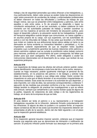 trabajo y las de seguridad personales que estos ofrezcan a los trabajadores, y,
muy particularmente, deben velar porque se acaten todas las disposiciones en
vigor sobre prevención de accidentes de trabajo y enfermedades profesionales
d) deben intervenir en todas las dificultades y conflictos de trabajo de que
tengan noticia, sea que se presenten entre trabajadores y patronos, solo entre
aquellos o solo entre estos, a fin de prevenir su desarrollo o lograr su
conciliación extrajudicial, si ya se han suscitado; e) deben colaborar en todo
momento con las autoridades judiciales de trabajo y también coordinar su
acción con los maestros al servicio del ministerio de educación publica, para
lograr el desarrollo cultural y la educación social de los trabajadores; f) gozan
de franquicia telegráfica cuando tengan que comunicarse, en casos urgentes y
en asuntos propios de su cargo, con sus superiores, con las autoridades de
policía o con los tribunales de trabajo. G) las actas que levanten y lo informes
que rindan en materia de sus atribuciones tienen plena validez en tanto no se
demuestre en forma evidente su inexactitud falsedad o parcialidad; y, h) los
inspectores cuidarán especialmente de que se respeten todos aquellos
preceptos cuyo cumplimiento garantice las buenas relaciones entre patronos y
obrero asimismo vigilaran que se cumpla la prohibición sobre trabajo nocturno
para menores, poniendo en conocimiento de quien corresponda, las faltas que
anoten para que sean castigados. Por último, están obligados a acatar las
instrucciones relacionadas con el desempeño de su cargo, que reciban de sus
superiores jerárquica.
Artículo 618
Los inspectores de trabajo para los efectos del artículo anterior podrán visitar,
previa identificación, las empresas a toda hora del día y de la noche, siempre y
cuando se haga necesario; podrán igualmente interrogar al personal de los
establecimientos, sin la presencia del patrono ni de testigos y solicitar toda
clase de documentos y registro a que obliga este código. Harán constar los
inspectores en acta que al efecto levanten si se encontraren irregularidades en
la empresa visitada. Esas actas las enviaran a la autoridad de que dependan, y
esta impondrá, con vista de ellas, las sanciones correspondientes y ordenara 1:
ejecución de las medidas que procedan conforme a la ley. Los inspectores de
trabajo tendrán la obligación de practicar las investigaciones a que se refiere
este artículo, siempre que verbalmente o por escrito reciban queja de alguna de
la partes, respecto de violaciones de este código o de los reglamentos de
trabajo, en el seno de la empresa de que se trate.
Artículo 619
El acta deberá ser leída al patrono o a su representante y al trabajador
trabajadores causantes de la infracción, debiendo firmarla conjuntamente con
los infractores. Si alguno de ellos no pudiere o no quisiere firmar, el inspector
dejara constancia de ello en las actas que levanten los inspectores deberán ser
presentadas al jefe de la sección, dentro del día hábil siguiente o en el plazo
que la inspección general establezca.
Artículo 620
Si la inspección general resuelve imponer sanción, ordenara que el inspector
levante una segunda acta que se denominara de intimación o notificación de
sanción. El presunto infractor podrá formular sus descargos en la primera acta
 
