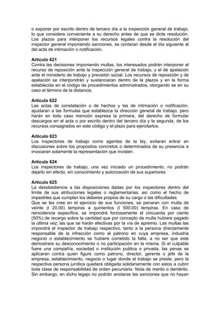 o exponer por escrito dentro de tercero día a la inspección general de trabajo,
lo que considere conveniente a su derecho antes de que se dicte resolución.
Los plazos para interponer los recursos legales contra la resolución del
inspector general imponiendo sanciones, se contaran desde el día siguiente al
del acta de intimación o notificación.
Artículo 621
Contra las decisiones imponiendo multas, los interesados podrán interponer el
recurso de reposición ante la inspección general de trabajo, y el de apelación
ante el ministerio de trabajo y previsión social. Los recursos de reposición y de
apelación se interpondrán y sustanciaran dentro de la plazos y en la forma
establecida en el código de procedimientos administrados, otorgando se en su
caso el término de la distancia.
Artículo 622
Las actas de constatación o de hechos y las de intimación o notificación,
ajustaran a las formulas que establezca la dirección general de trabajo, pero
harán en todo caso mención expresa la primera, del derecho de formular
descargos en el acta o por escrito dentro del tercero día y la segunda, de los
recursos consagrados en este código y el plazo para ejercitarlos.
Artículo 623
Los inspectores de trabajo como agentes de la ley, evitaran entrar en
discusiones sobre los propósitos concretos o determinados de su presencia e
invocaran solamente la representación que invisten.
Artículo 624
Los inspectores de trabajo, una vez iniciado un procedimiento, no podrán
dejarlo sin efecto, sin conocimiento y autorización de sus superiores.
Artículo 625
La desobediencia a las disposiciones dadas por los inspectores dentro del
limite de sus atribuciones legales o reglamentarias, así como el hecho de
impedirles que cumplan los deberes propios de su cargo o las dificultades
Que se les cree en el ejercicio de sus funciones, se penaran con multa de
veinte (l 20.00) lempiras a quinientos (l 500.00) lempiras. En caso de
reincidencia específica, se impondrá forzosamente el cincuenta por ciento
(50%) de recargo sobre la cantidad que por concepto de multa hubiere pagado
la última vez; las que se harán efectivas por la vía de apremio. Las multas las
impondrá el inspector de trabajo respectivo, tanto a la persona directamente
responsable de la infracción como al patrono en cuya empresa, industria
negocio o establecimiento se hubiere cometido la falta, a no ser que este
demostrare su desconocimiento o no participación en la misma. Si el culpable
fuere una compañía, sociedad o institución publica o privada, las penas se
aplicaran contra quien figure como patrono, director, gerente o jefe de la
empresa, establecimiento, negocio o lugar donde el trabajo se preste, pero la
respectiva persona jurídica quedará obligada solidariamente con estos a cubrir
toda clase de responsabilidad de orden pecuniario. Nota de merito o demérito.
Sin embargo, en dicho legajo no podrán anotarse las sanciones que no hayan
 