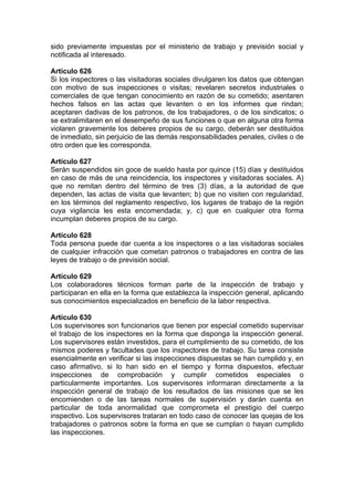 sido previamente impuestas por el ministerio de trabajo y previsión social y
notificada al interesado.
Artículo 626
Si los inspectores o las visitadoras sociales divulgaren los datos que obtengan
con motivo de sus inspecciones o visitas; revelaren secretos industriales o
comerciales de que tengan conocimiento en razón de su cometido; asentaren
hechos falsos en las actas que levanten o en los informes que rindan;
aceptaren dadivas de los patronos, de los trabajadores, o de los sindicatos; o
se extralimitaren en el desempeño de sus funciones o que en alguna otra forma
violaren gravemente los deberes propios de su cargo, deberán ser destituidos
de inmediato, sin perjuicio de las demás responsabilidades penales, civiles o de
otro orden que les corresponda.
Artículo 627
Serán suspendidos sin goce de sueldo hasta por quince (15) días y destituidos
en caso de más de una reincidencia, los inspectores y visitadoras sociales. A)
que no remitan dentro del término de tres (3) días, a la autoridad de que
dependen, las actas de visita que levanten; b) que no visiten con regularidad,
en los términos del reglamento respectivo, los lugares de trabajo de la región
cuya vigilancia les esta encomendada; y, c) que en cualquier otra forma
incumplan deberes propios de su cargo.
Artículo 628
Toda persona puede dar cuenta a los inspectores o a las visitadoras sociales
de cualquier infracción que cometan patronos o trabajadores en contra de las
leyes de trabajo o de previsión social.
Artículo 629
Los colaboradores técnicos forman parte de la inspección de trabajo y
participaran en ella en la forma que establezca la inspección general, aplicando
sus conocimientos especializados en beneficio de la labor respectiva.
Artículo 630
Los supervisores son funcionarios que tienen por especial cometido supervisar
el trabajo de los inspectores en la forma que disponga la inspección general.
Los supervisores están investidos, para el cumplimiento de su cometido, de los
mismos poderes y facultades que los inspectores de trabajo. Su tarea consiste
esencialmente en verificar si las inspecciones dispuestas se han cumplido y, en
caso afirmativo, si lo han sido en el tiempo y forma dispuestos, efectuar
inspecciones de comprobación y cumplir cometidos especiales o
particularmente importantes. Los supervisores informaran directamente a la
inspección general de trabajo de los resultados de las misiones que se les
encomienden o de las tareas normales de supervisión y darán cuenta en
particular de toda anormalidad que comprometa el prestigio del cuerpo
inspectivo. Los supervisores trataran en todo caso de conocer las quejas de los
trabajadores o patronos sobre la forma en que se cumplan o hayan cumplido
las inspecciones.
 
