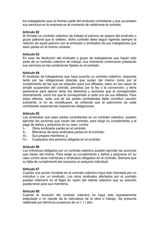 los trabajadores que no formen parte del sindicato contratante y que ya presten
sus servicios en la empresa en el momento de celebrarse el contrato.
Artículo 62
Si firmado un contrato colectivo de trabajo el patrono se separa del sindicato o
grupo patronal que lo celebro, dicho contrato debe seguir rigiendo siempre la
relación de aquel patrono con el sindicato o sindicatos de sus trabajadores que
sean partes en el mismo contrato.
Artículo 63
En caso de disolución del sindicato o grupo de trabajadores que hayan sido
parte de un contrato colectivo de trabajo, sus miembros continuaran prestando
sus servicios en las condiciones fijadas en el contrato.
Artículo 64
El sindicato de trabajadores que haya suscrito un contrato colectivo, responde
tanto por las obligaciones directas que surjan del mismo como por el
cumplimiento de las que se estipulen para sus afiliados, salvo en los casos de
simple suspensión del contrato, previstos por la ley o la convención, y tiene
personería para ejercer tanto los derechos y acciones que le correspondan
directamente, como los que le correspondan a cada uno de sus afiliados. Para
estos efectos, cada una de las partes contratantes debe constituir caución
suficiente; si no se constituyere, se entiende que el patrimonio de cada
contratante responde las respectivas obligaciones.
Artículo 65
Los sindicatos que sean partes contratantes en un contrato colectivo, pueden
ejercitar las acciones que nacen del contrato, para exigir su cumplimiento y el
pago de daños y perjuicios en su caso, contra:
I.- Otros sindicatos partes en el contrato;
II.- Miembros de esos sindicatos partes en el contrato;
III.- Sus propios miembros; y,
IV.- Cualquiera otra persona obligada en el contrato.
Artículo 66
Los individuos obligados por un contrato colectivo pueden ejercitar las acciones
que nacen del mismo. Para exigir su cumplimiento y daños y perjuicios en su
caso contra otros individuos o sindicatos obligados en el contrato. Siempre que
su falta de cumplimiento les ocasione un perjuicio individual.
Artículo 67
Cuando una acción fundada en el contrato colectivo haya sido intentada por un
individuo o por un sindicato. Los otros sindicatos afectados por el contrato
pueden intervenir en el litigio en razón del interés colectivo que su solución
pueda tener para sus miembros.
Artículo 68
Cuando la duración del contrato colectivo no haya sido expresamente
estipulada o no resulte de la naturaleza de la obra o trabajo. Se presume
celebrada por términos sucesivos de un ( 1 ) año.
 