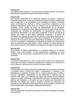 Artículo 631
Los colaboradores técnicos y los supervisores deberán producir los informes
periódicos que disponga la inspección general de trabajo.
Artículo 632
Esta sección dependerá de la inspección general de trabajo y tendrá las
siguientes atribuciones: 1o-formular proyectos de leyes, decretos y reglamentos
que correspondan a las actividades de la secretaria de trabajo y previsión
social. 2o-formular los informes y demás promociones necesarias en los
amparos interpuestos contra actos de cualquiera de los funcionarios de la
secretaria; 3o-ser auxiliar de todas las dependencias de la secretaria,
resolviendo las consultas de orden legal que formulen los jefes de las mismas.
4o-atender las consultas de autoridades, de agrupaciones obreras, de
asociaciones patronales y de particulares quedando al criterio del jefe de la
sección, los casos en que deban resolverse; 5o-ejercita r la acción de
conciliación de registros de agrupaciones obreras y patronales; 6o-promover r
los juicios de responsabilidad en contra de los empleados de la secretaria; 7o-
intervenir en los juicios en que este interesada la secretaria; y, 8o-seleccionar,
por orden cronológico y separadas por tribunales de trabajo, las copias de los
autos y sentencias que estos dicten; y llevar, además, un índice general de
esas resoluciones por orden alfabético de materias y de apellidos de las partes.
Artículo 633
Para facilitar el trabajo encomendado a la sección jurídica en el artículo
anterior, esta podrá solicitar de las dependencias respectivas el envió
inmediato de las constancias y certificaciones de los expedientes que sean
necesarias.
Artículo 634
La sección jurídica llevara un libro en que tomará razón de los asuntos que
reciba para su estudio y dictamen, asentando en extracto las resoluciones a
que se llegue en cada caso. No se darán consultas verbales.
Artículo 635
La procuraduría de trabajo dependerá directamente de la secretaria de trabajo
y previsión social y tendrá por objeto: 1o-representar o asesorar a los
trabajadores o sindicatos formados por los mismos siempre que lo soliciten,
ante las autoridades competentes, en las diferencias o conflictos que se
susciten entre ellos y sus patronos con motivo del contrato de 2o-interponer
todos los recursos ordinarios y extraordinarios que sean procedentes para la
defensa del trabajador; y, 3o-cuidar de que la justicia que administran los
tribunales de trabajo sea pronta y expedita, haciendo las gestiones que
procedan en los términos de este código para que los acuerdos y resoluciones
sean dictados dentro de los plazos legales correspondientes.
Artículo 636
Para ser procurador de trabajo se requieren las mismas cualidades que señala
el artículo 675.
 