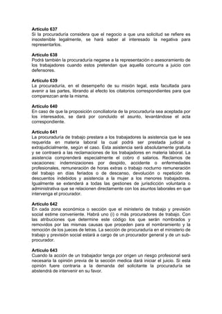 Artículo 637
Si la procuraduría considera que el negocio a que una solicitud se refiere es
insostenible legalmente, se hará saber al interesado la negativa para
representarlos.
Artículo 638
Podrá también la procuraduría negarse a la representación o asesoramiento de
los trabajadores cuando estos pretendan que aquella concurra a juicio con
defensores.
Artículo 639
La procuraduría, en el desempeño de su misión legal, esta facultada para
avenir a las partes, librando al efecto los citatorios correspondientes para que
comparezcan ante la misma.
Artículo 640
En caso de que la proposición conciliatoria de la procuraduría sea aceptada por
los interesados, se dará por concluido el asunto, levantándose el acta
correspondiente.
Artículo 641
La procuraduría de trabajo prestara a los trabajadores la asistencia que le sea
requerida en materia laboral la cual podrá ser prestada judicial o
extrajudicialmente, según el caso. Esta asistencia será absolutamente gratuita
y se contraerá a las reclamaciones de los trabajadores en materia laboral. La
asistencia comprenderá especialmente el cobro d salarios. Reclamos de
vacaciones: indemnizaciones por despido, accidente o enfermedades
profesionales, remuneración de horas extras o trabajo nocturno remuneración
del trabajo en días feriados o de descanso, devolución o repetición de
descuentos indebidos y asistencia a la mujer a los menores trabajadores.
Igualmente se extenderá a todas las gestiones de jurisdicción voluntaria o
administrativa que se relacionen directamente con los asuntos laborales en que
intervenga el procurador.
Artículo 642
En cada zona económica o sección que el ministerio de trabajo y previsión
social estime conveniente. Habrá uno (i) o más procuradores de trabajo. Con
las atribuciones que determine este código los que serán nombrados y
removidos por las mismas causas que proceden para el nombramiento y la
remoción de los jueces de letras. La sección de procuraduría en el ministerio de
trabajo y previsión social estará a cargo de un procurador general y de un sub-
procurador.
Artículo 643
Cuando la acción de un trabajador tenga por origen un riesgo profesional será
necesaria la opinión previa de la sección medica dará iniciar el juicio. Si esta
opinión fuere contraria a la demanda del solicitante la procuraduría se
abstendrá de intervenir en su favor.
 