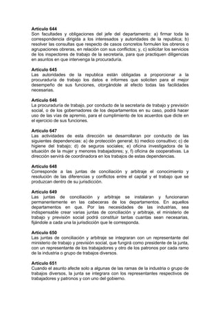 Artículo 644
Son facultades y obligaciones del jefe del departamento: a) firmar toda la
correspondencia dirigida a los interesados y autoridades de la republica; b)
resolver las consultas que respecto de casos concretos formulen los obreros o
agrupaciones obreras, en relación con sus conflictos; y, c) solicitar los servicios
de los inspectores de trabajo de la secretaria, para que practiquen diligencias
en asuntos en que intervenga la procuraduría.
Artículo 645
Las autoridades de la republica están obligadas a proporcionar a la
procuraduría de trabajo los datos e informes que soliciten para el mejor
desempeño de sus funciones, otorgándole al efecto todas las facilidades
necesarias.
Artículo 646
La procuraduría de trabajo, por conducto de la secretaria de trabajo y previsión
social, o de los gobernadores de los departamentos en su caso, podrá hacer
uso de las vías de apremio, para el cumplimiento de los acuerdos que dicte en
el ejercicio de sus funciones.
Artículo 647
Las actividades de esta dirección se desarrollaran por conducto de las
siguientes dependencias: a) de protección general; b) medico consultivo; c) de
higiene del trabajo; d) de seguros sociales; e) oficina investigadora de la
situación de la mujer y menores trabajadores; y, f) oficina de cooperativas. La
dirección servirá de coordinadora en los trabajos de estas dependencias.
Artículo 648
Corresponde a las juntas de conciliación y arbitraje el conocimiento y
resolución de las diferencias y conflictos entre el capital y el trabajo que se
produzcan dentro de su jurisdicción.
Artículo 649
Las juntas de conciliación y arbitraje se instalaran y funcionaran
permanentemente en las cabeceras de los departamentos. En aquellos
departamentos en que. Por las necesidades de las industrias, sea
indispensable crear varias juntas de conciliación y arbitraje, el ministerio de
trabajo y previsión social podrá constituir tantas cuantas sean necesarias,
fijándole a cada una la jurisdicción que le corresponda.
Artículo 650
Las juntas de conciliación y arbitraje se integraran con un representante del
ministerio de trabajo y previsión social, que fungirá como presidente de la junta,
con un representante de los trabajadores y otro de los patronos por cada ramo
de la industria o grupo de trabajos diversos.
Artículo 651
Cuando el asunto afecte solo a algunas de las ramas de la industria o grupo de
trabajos diversos, la junta se integrara con los representantes respectivos de
trabajadores y patronos y con uno del gobierno.
 