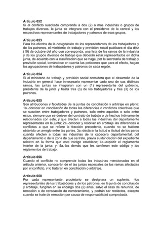 Artículo 652
Si el conflicto suscitado comprende a dos (2) o más industrias o grupos de
trabajos diversos, la junta se integrara con el presidente de la central y los
respectivos representantes de trabajadores y patronos de esos grupos.
Artículo 653
Para los efectos de la designación de los representantes de los trabajadores y
de los patronos, el ministerio de trabajo y previsión social publicara el día diez
(10) de octubre del año que corresponda, una lista de las ramas de la industria
y de los grupos diversos de trabajo que deberán estar representados en dicha
junta, de acuerdo con la clasificación que se haga, por la secretaria de trabajo y
previsión social, tomándose en cuenta las peticiones que para el efecto, hagan
las agrupaciones de trabajadores y patronos de cada región.
Artículo 654
Si el ministerio de trabajo y previsión social considera que el desarrollo de la
industria en general hace innecesario representar cada una de sus distintas
ramas, las juntas se integraran con un (1) representante del gobierno,
presidente de la junta y hasta tres (3) de los trabajadores y tres (3) de los
patronos.
Artículo 655
Son atribuciones y facultades de la juntas de conciliación y arbitraje en pleno:
1a.-conocer en conciliación de todas las diferencias o conflictos colectivos que
se susciten entre trabajadores y patronos, solo entre aquellos o solo entre
estos, siempre que se deriven del contrato de trabajo o de hechos íntimamente
relacionados con este, y que afecten a todas las industrias del departamento
representadas en la junta; 2a.-conocer y resolver en arbitraje las diferencias o
conflictos a que se refiere la fracción precedente, cuando no se hubiere
obtenido un arreglo entre las partes. 3a.-declarar la licitud o ilicitud de los paros
cuando afecten a todas las industrias de la cabecera departamental, del
departamento o de la zona de que se trate, previa sustanciación del expediente
relativo en la forma que este código establece; 4a.-expedir el reglamento
interior de la junta; y, 5a.-las demás que les confieran este código y los
reglamentos de trabajo.
Artículo 656
Cuando el conflicto no comprende todas las industrias mencionadas en el
artículo anterior, conocerán de el las juntas especiales de las ramas afectadas
por el conflicto, y lo trataran en conciliación o arbitraje.
Artículo 658
Por cada representante propietario se designara un suplente. -los
representantes de los trabajadores y de los patronos, en la junta de conciliación
y arbitraje, fungirán en su encargo dos (2) años, salvo el caso de renuncia, de
remoción o de revocación de nombramiento, y podrán ser reelectos, excepto
cuando se trate de remoción por causa de responsabilidad comprobada.
 