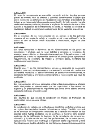 Artículo 659
El cargo de representante es revocable cuando lo soliciten las dos terceras
partes del número total de obreros o patronos pertenecientes al grupo que
aquel represente las solicitudes de revocación serán remitidas al secretario de
trabajo y previsión social el que previa comprobación del dato anterior, hará la
declaratoria correspondiente y llamara al suplente. En defecto de este o bien
cuando la revocación del nombramiento lo afecte, al hacerse la solicitud de
revocación, deberá proponerse el nombramiento de los sustitutos respectivos.
Artículo 660
De la renuncias de los representantes de los obreros o de los patronos
conocerá el secretario de trabajo y previsión social previa calificación de la
causa en que se funden serán aceptadas o desechadas, según se crea
pertinente.
Artículo 661
Las faltas temporales o definitivas de los representantes de las juntas de
conciliación y arbitraje, que no sean debidas a remoción o revocación de
encargo, serán cubiertas por los suplentes respectivos. Si llamados estos por el
presidente de la junta no se presentan dentro de los diez (10) días siguientes al
requerimiento, la secretaria de trabajo y previsión social, nombrara los
sustitutos correspondientes.
Artículo 662
Cuando uno (1) de los representantes obreros o patronales se encontrare
impedido para conocer de un negocio por recusación, excusa, etc., se llamara
al suplente respectivo. Si este se encuentra en igualdad de circunstancias, el
secretario de trabajo y previsión social designara al representante que haya de
sustituirlo.
Artículo 663
Los representantes obreros y patronales en las juntas de conciliación y arbitraje
serán designados en convenciones que se organizaran y funcionaran en
sujeción y las prescripciones del reglamento que a este efecto deberá emitir la
secretaria de trabajo previsión social.
Artículo 664
Los asuntos de que conoce la jurisdicción del trabajo se tramitaran de
conformidad con el presente código.
Artículo 665
La jurisdicción del trabajo esta instituida para decidir los conflictos jurídicos que
se originen directa o indirectamente del contrato de trabajo. También conocerá
de la ejecución de obligaciones emanadas de la relación de trabajo; de los
asuntos sobre fueros sindicales; de los permisos a menores para ejercitar
acciones, de' la calificación de huelgas; de la cancelación de personerías,
disolución y liquidación de asociaciones profesionales; de las controversias,
ejecuciones y recursos que le atribuye la legislación sobre seguro social y de la
homologación de laudos arbítrales. La tramitación de los conflictos económicos
 