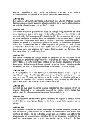 normas contenidas en este capitulo se aplicaran a su vez, si no hubiere
incompatibilidad, en silencio de las demás reglas del presente titulo.
Artículo 673
Los juzgados y tribunales de trabajo, actuaran en días y horas inhábiles cuando
la dilación pueda causar perjuicio a los interesados o a la buena administración
de justicia, o hacer ilusoria una resolución judicial.
Artículo 674
Se deben establecer juzgados de letras de trabajo con jurisdicción en cada
zona económica que la corte suprema de justicia determine, atendiendo a: a)
concentración de trabajadores; b) industrialización de trabajadores; c) número
de organizaciones sindicales, tanto de trabajadores como patronales; y, d) el
informe que previamente debe rendir el ministerio de trabajo y previsión social,
oyendo de previo a la inspección general de trabajo. El número de juzgados
deber ser determinado por la corte suprema de justicia, la cual puede
aumentarlo o disminuirlo cuando así lo estime necesario. En los departamentos
donde no haya juez especial del trabajo, desempeñaran sus funciones los
jueces de letras de lo civil respectivos.
Artículo 675
Los jueces de letras del trabajo deben ser abogados de los tribunales de la
republica, de preferencia especializados en asuntos de trabajo, nombrados y
removidos por la corte suprema de justicia, por las mismas causas que procede
la remoción de los jueces de letras; deberán tener los demás requisitos que la
ley exige y gozaran de las preeminencias e inmunidades de estos últimos.
Artículo 676
En los juzgados y tribunales de trabajo el secretario deberá comprobar que ha
ejercido el cargo durante dos (2) años en un tribunal judicial, o que ha
aprobado dos (2) años por lo menos en la facultad de ciencias jurídicas y
sociales de la universidad nacional autónoma; y el receptor, un (1) año de
practica o de estudios aprobados en la misma facultad.
Artículo 677
Además de sus otras funciones legales corresponde al secretario enviar un
informe trimestral a la inspección general de trabajo sobre todas las
actuaciones del tribunal que interesen para fines estadísticos.
Artículo 678
Las notificaciones serán hechas por el secretario del juzgado o tribunal, quien
dará fe de ellas estampando debajo medía firma seguida de la expresión de su
cargo.
Artículo 679
Los juzgados de letras de trabajo conocerán en primera instancia, dentro de
sus respectivas jurisdicciones: 1o.-de todas las controversias que surjan del
contrato de trabajo; 2o.-de todos los juicios que se entablen para obtener la
disolución de las organizaciones sociales; 3o.-de las denuncias y cuestiones de
carácter contencioso que ocurran con motivo de la aplicación de las
 
