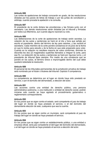 Artículo 686
Las cortes de apelaciones de trabajo conocerán en grado, de las resoluciones
dictadas por los jueces de letras de trabajo o por las juntas de conciliación y
arbitraje, cuando proceda la apelación o la consulta.
Artículo 687
El presidente de la corte dictara las providencias y las firmara junto con el
secretario. Las demás resoluciones serán dictadas por el tribunal y firmadas
por todos sus Miembros, aun cuando alguno razonare su voto.
Artículo 688
Las deliberaciones de la corte de apelaciones de trabajo serán secretas. La
votación de los autos y sentencias se hará en el día y hora que señale por
escrito el presidente, dentro del término de ley para resolver, y las recibirá el
secretario. Cada miembro de la corte pondrá constancia en el juicio de la fecha
en que lo reciba para estudio y de la fecha en que este preparado para votar.
Cuando en la votación no resultare mayoría de votos conformes, dirimirán la
discordia los dos (2) magistrados suplentes llamados a integrar la corte, para
ese fin. La redacción de los autos y sentencias se hará por riguroso turno, y el
presidente de tribunal fijara siempre. Por medio de una constancia que se
pondrá en los autos, el término breve e improrrogable dentro del cual debe
quedará redactada la resolución.
Artículo 689
El personal de los tribunales permanentes de la jurisdicción privativa de trabajo
será nombrado por el titular o titulares del tribunal. Capitulo II competencia.
Artículo 690
La competencia se determina por el lugar en donde haya sido prestado en
servicio, o por el domicilio del demandado, a elección del actor.
Artículo 691
Las acciones contra una entidad de derecho público, una persona
administrativa autónoma, o una institución o entidad de derecho social, podrán
iniciarse solo cuando se haya agotado el procedimiento gubernativo o
reglamentario correspondiente.
Artículo 692
En los juicios que se sigan contra el estado, será competente el juez de trabajo
del lugar en donde se haya prestado el servicio, o el del domicilio del
demandante elección de este, cualquiera que sea la cuantía.
Artículo 693
En los juicios que se sigan contra un municipio, será competente el juez de
trabajo del lugar en donde se haya prestado el servicio.
Artículo 694
En los juicios que se sigan contra un establecimiento público, o una entidad o
empresa oficial, será juez competente el del lugar del domicilio del demandado,
o el del lugar en donde se haya prestado el servicio a elección del actor.
 