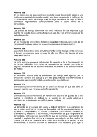 Artículo 695
En los juicios que se sigan contra un instituto o caja de previsión social, o una
institución o entidad de derecho social, será juez competente el del lugar del
domicilio de la institución o caja, o el del lugar en donde se haya surtido la
tramitación reglamentaria correspondiente para el cobro previo de lo
demandado.
Artículo 696
Los jueces de trabajo conocerán en única instancia de los negocios cuya
cuantía no exceda de doscientos lempiras (l 200.00), y en primera instancia, de
todos los demás.
Artículo 697
En los municipios en donde no funcionen juzgados de trabajo, conocerán de los
negocios atribuidos a estos, los respectivos jueces de letras de lo civil.
Artículo 698
Cuando la demanda se dirija simultáneamente contra dos (2) o más personas.
Y tengan competencia para conocer de ella dos (2) o más jueces, el actor
elegirá entre estos.
Artículo 699
La corte suprema conocerá del recurso de casación y de la homologación de
los laudos arbítrales. Las cortes de apelaciones de trabajo conocerán en
segunda instancia de los asuntos atribuidos en primera a los jueces de letras
de trabajo.
Artículo 700
El ministerio público ante la jurisdicción del trabajo será ejercido por el
procurador general del trabajo y por las procuradurías departamentales o
secciónales que de conformidad con este código se establecen.
Artículo 701
El ministerio público intervendrá en los juicios de trabajo en que sea parte un
incapaz, cuando este no tenga quien lo represente.
Artículo 702
El ministerio público intervendrá en nombre del estado y en guarda de la ley,
cuando el ministerio de trabajo se lo solicite en los juicios relativos a
asociaciones profesionales y a calificación de huelgas.
Artículo 703
La demanda se presentara por escrito y deberá contener: la designación del
juez a quien se dirige; el nombre de las partes y el de sus representantes, si
aquellas no comparecen o no pueden comparecer por si mismas; su vecindad
o residencia y dirección, si es conocida, o la afirmación de que se ignora la del
demandado, ratificada bajo juramento; lo que se demanda, expresando con
claridad y precisión los hechos y omisiones; una relación de los medios de
prueba que el actor pretenda hacer valer para establecer la verdad de sus
afirmaciones; la cuantía, cuando su estimación sea necesaria para fijar la
 