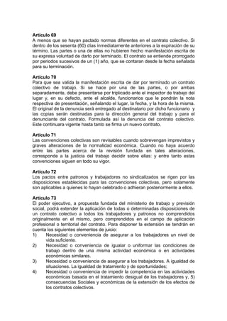 Artículo 69
A menos que se hayan pactado normas diferentes en el contrato colectivo. Si
dentro de los sesenta (60) días inmediatamente anteriores a la expiración de su
término. Las partes o una de ellas no hubieren hecho manifestación escrita de
su expresa voluntad de darlo por terminado. El contrato se entiende prorrogado
por periodos sucesivos de un (1) año, que se contaran desde la fecha señalada
para su terminación.
Artículo 70
Para que sea valida la manifestación escrita de dar por terminado un contrato
colectivo de trabajo. Si se hace por una de las partes, o por ambas
separadamente, debe presentarse por triplicado ante el inspector de trabajo del
lugar y, en su defecto, ante el alcalde, funcionarios que le pondrán la nota
respectiva de presentación, señalando el lugar, la fecha, y la hora de la misma.
El original de la denuncia será entregado al destinatario por dicho funcionario y
las copias serán destinadas para la dirección general del trabajo y para el
denunciante del contrato. Formulada así la denuncia del contrato colectivo.
Este continuara vigente hasta tanto se firma un nuevo contrato.
Artículo 71
Las convenciones colectivas son revisables cuando sobrevengan imprevistos y
graves alteraciones de la normalidad económica. Cuando no haya acuerdo
entre las partes acerca de la revisión fundada en tales alteraciones,
corresponde a la justicia del trabajo decidir sobre ellas: y entre tanto estas
convenciones siguen en todo su vigor.
Artículo 72
Los pactos entre patronos y trabajadores no sindicalizados se rigen por las
disposiciones establecidas para las convenciones colectivas, pero solamente
son aplicables a quienes lo hayan celebrado o adhieran posteriormente a ellos.
Artículo 73
El poder ejecutivo, a propuesta fundada del ministerio de trabajo y previsión
social, podrá extender la aplicación de todas o determinadas disposiciones de
un contrato colectivo a todos los trabajadores y patronos no comprendidos
originalmente en el mismo, pero comprendidos en el campo de aplicación
profesional o territorial del contrato. Para disponer la extensión se tendrán en
cuenta los siguientes elementos de juicio:
1) Necesidad o conveniencia de asegurar a los trabajadores un nivel de
vida suficiente.
2) Necesidad o conveniencia de igualar o uniformar las condiciones de
trabajo dentro de una misma actividad económica o en actividades
económicas similares.
3) Necesidad o conveniencia de asegurar a los trabajadores. A igualdad de
situaciones. La igualdad de tratamiento y de oportunidades;
4) Necesidad o conveniencia de impedir la competencia en las actividades
económicas basada en el tratamiento desigual de los trabajadores y, 5)
consecuencias Sociales y económicas de la extensión de los efectos de
los contratos colectivos.
 
