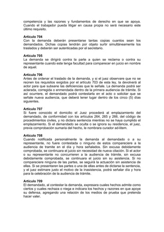 competencia y las razones y fundamentos de derecho en que se apoya.
Cuando el trabajador pueda litigar en causa propia no será necesario este
último requisito.
Artículo 704
Con la demanda deberán presentarse tantas copias cuantos sean los
demandados. Dichas copias tendrán por objeto surtir simultáneamente los
traslados y deberán ser autenticadas por el secretario.
Artículo 705
La demanda se dirigirá contra la parte a quien se reclama o contra su
representante cuando este tenga facultad para comparecer en juicio en nombre
de aquel.
Artículo 706
Antes de ordenar el traslado de la demanda, y si el juez observare que no se
reúnen los requisitos exigidos por el artículo 703 de esta ley, la devolverá al
actor para que subsane las deficiencias que le señale. La demanda podrá ser
aclarada, corregida o enmendada dentro de la primera audiencia de trámite. Si
así ocurriere, el demandado podrá contestarla en el acto o solicitar que se
señale nueva audiencia, que deberá tener lugar dentro de los cinco (5) días
siguientes.
Artículo 707
Si fuere conocido el domicilio el Juez procederá al emplazamiento del
demandado, de conformidad con los artículos 264, 265 y 266, del código de
procedimientos civiles, y no dictara sentencia mientras no se haya cumplido el
emplazamiento. Si el demandado se oculta o se ignora su residencia, el juez,
previa comprobación sumaria del hecho, le nombrara curador ad-litem.
Artículo 708
Cuando notificada personalmente la demanda al demandado o a su
representante, no fuere contestada o ninguno de estos compareciere a la
audiencia de tramite en el día y hora señalados. Sin excusa debidamente
comprobada, se continuara el juicio sin necesidad de nueva citación. Si el actor
o su representante no concurrieren a la audiencia de trámite, sin excusa
debidamente comprobada, se continuara el juicio sin su asistencia. Si no
compareciere ninguna de las partes, se seguirá la actuación sin asistencia de
ellas. Si se presentaren las partes o una de ellas antes de dictarse la sentencia,
y el juez estimare justo el motivo de la inasistencia, podrá señalar día y hora
para la celebración de la audiencia de trámite.
Artículo 709
El demandado, al contestar la demanda, expresara cuales hechos admite como
ciertos y cuales rechaza o niega e indicara los hechos y razones en que apoye
su defensa, agregando una relación de los medios de prueba que pretenda
hacer valer.
 