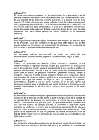 Artículo 710
El demandado deberá proponer, en la contestación de la demanda, o en la
primera audiencia de trámite, todas las excepciones que crea tener en su favor.
El juez decidirá de las dilatorias en dicha audiencia, si el asunto fuere de puro
derecho. Si hubiere hechos que probar deberán presentarse las pruebas en el
acto y el juez resolverá allí mismo. Si el demandante solicitare la celebración de
una nueva audiencia para contraprobar, el juez. Si lo considera conveniente,
podrá decretarla. Esta audiencia deberá efectuarse dentro de los cinco (5) días
siguientes. Las excepciones perentorias serán decididas en la sentencia
definitiva.
Artículo 711
Para litigar en causa propia o ajena se requerirá ser abogado en ejercicio legal
de la profesión, salvo las excepciones de que trata este código. Las partes
podrán actuar por si mismas, sin intervención de abogados, en los juicios de
única instancia y en las audiencias de conciliación.
Artículo 712
Las personas jurídicas comparecerán en juicio por medio de sus
representantes constitucionales, legales o convencionales, según el caso.
Artículo 713
Cuando las entidades de derecho público, estado o municipio, o los
establecimientos o empresas oficiales tengan que comparecer en estos juicios
como demandantes, podrán asesorar al representante del ministerio público, el
gerente, administrador, director o jefe de obras respectivo, interviniendo en el
juicio para el efecto de proponer incidentes, presentar pruebas, alegar e
interponer recursos. Cuando dichas entidades tengan que comparecer como
demandadas, la demanda deberá notificarse al representante del ministerio
público del lugar en donde se siga el juicio y, además, al gerente,
administrador, director o jefe de obras respecto, si en el lugar ejerce sus
funciones oficiales, para el efecto de que pueda contribuir a la defensa de la
entidad, interviniendo en el juicio en la misma forma prevista en el inciso
anterior.
Artículo 714
El demandante no estará obligado a presentar con la demanda la prueba de la
existencia de la persona jurídica contra la cual va dirigida ni la de la calidad de
su representante. Le bastara con designarlos, a menos que en el juicio se
debata como cuestión principal este punto. La parte demandada, cuando fuere
una persona jurídica de derecho privado, al contestar la demanda. Podrá
acreditar su existencia, lo mismo que la calidad de representante de ella que
invoque quien actué en su nombre, con las pruebas que señala la ley. Si el
juicio se ha adelantado sin que se presente la prueba mencionada y no ha
habido controversia sobre el particular. El juez decidirá sin consideración a la
falta de esa prueba.
Artículo 715
Los incidentes solo podrán proponerse en la primera audiencia de trámite; se
sustanciaran sin interrumpir el curso del juicio y se decidirán en la sentencia
 
