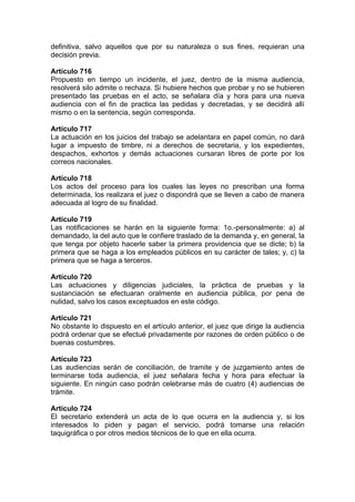 definitiva, salvo aquellos que por su naturaleza o sus fines, requieran una
decisión previa.
Artículo 716
Propuesto en tiempo un incidente, el juez, dentro de la misma audiencia,
resolverá silo admite o rechaza. Si hubiere hechos que probar y no se hubieren
presentado las pruebas en el acto, se señalara día y hora para una nueva
audiencia con el fin de practica las pedidas y decretadas, y se decidirá allí
mismo o en la sentencia, según corresponda.
Artículo 717
La actuación en los juicios del trabajo se adelantara en papel común, no dará
lugar a impuesto de timbre, ni a derechos de secretaria, y los expedientes,
despachos, exhortos y demás actuaciones cursaran libres de porte por los
correos nacionales.
Artículo 718
Los actos del proceso para los cuales las leyes no prescriban una forma
determinada, los realizara el juez o dispondrá que se lleven a cabo de manera
adecuada al logro de su finalidad.
Artículo 719
Las notificaciones se harán en la siguiente forma: 1o.-personalmente: a) al
demandado, la del auto que le confiere traslado de la demanda y, en general, la
que tenga por objeto hacerle saber la primera providencia que se dicte; b) la
primera que se haga a los empleados públicos en su carácter de tales; y, c) la
primera que se haga a terceros.
Artículo 720
Las actuaciones y diligencias judiciales, la práctica de pruebas y la
sustanciación se efectuaran oralmente en audiencia pública, por pena de
nulidad, salvo los casos exceptuados en este código.
Artículo 721
No obstante lo dispuesto en el artículo anterior, el juez que dirige la audiencia
podrá ordenar que se efectué privadamente por razones de orden público o de
buenas costumbres.
Artículo 723
Las audiencias serán de conciliación, de tramite y de juzgamiento antes de
terminarse toda audiencia, el juez señalara fecha y hora para efectuar la
siguiente. En ningún caso podrán celebrarse más de cuatro (4) audiencias de
trámite.
Artículo 724
El secretario extenderá un acta de lo que ocurra en la audiencia y, si los
interesados lo piden y pagan el servicio, podrá tomarse una relación
taquigráfica o por otros medios técnicos de lo que en ella ocurra.
 