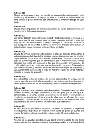 Artículo 725
El acta se firmara por el juez, las demás personas que hayan intervenido en la
audiencia y el secretario. Si alguna de ellas no puede o no quiere firmar, se
hará constar al pie de la misma esa circunstancia y firmara un testigo en lugar
suyo.
Artículo 726
El juez dirigirá el proceso en forma que garantice su rápido adelantamiento, sin
perjuicio de la defensa de las partes.
Artículo 727
Las partes deberán comportarse con lealtad y probidad durante el proceso, y el
juez hará uso de sus poderes para rechazar cualquier solicitud o acto que
implique una dilación manifiesta o ineficaz del litigio, o cuando se convenza de
que cualquiera de las partes o ambas se sirven del proceso para realizar un
acto simulado o para perseguir un fin prohibido por la ley.
Artículo 728
El juez de primera instancia podrá ordenar el pago de salarios, prestaciones o
indemnizaciones distintas de los pedidos, cuando los hechos que los originen
hayan sido discutidos en el juicio y estén debidamente probados o condenar al
pago de sumas mayores que las demandadas por el mismo concepto, cuando
aparezca que estas son inferiores a las que corresponden al trabajador, de
conformidad con la ley, y siempre que no hayan sido pagadas. Si la condena
por indemnizaciones y salarios, alcanzare una cuantía mayor de doscientos (l
200.00) lempiras, aun cuando el juicio se hubiere seguido en única instancia,
procede el recurso de apelación.
Artículo 729
Son admisibles todos los medios de prueba establecidos en la ley, pero la
prueba esencial solo tendrá lugar cuando el juez estime que debe designar un
perito que lo asesore en los asuntos que requieran conocimientos especiales.
Artículo 730
El juez practicara personalmente todas las pruebas. Cuando le fuere imposible
hacerlo, por razón del lugar, comisionará a otro juez para que las practique. El
comisionado, a su turno, recibirá las pruebas por si mismo y comunicará al
comitente su apreciación intima acerca de ellas, que, en el caso de prueba
testimonial, consistirá en el concepto que le merezcan los deponentes y las
circunstancias de mayor o menor credibilidad de sus testimonios.
Artículo 731
El juez podrá en providencia motivada, rechazar las pruebas y diligencias
inconducentes o superfluas en relación con el objeto del pleito. En cuanto a la
prueba de testigos, el juez no admitirá más de cuatro (4) para cada hecho.
Artículo 732
Además de las pruebas pedidas, el juez podrá ordenar a costa de una de las
partes, o de ambas, según a quien o a quienes aproveche, la practica de todas
 