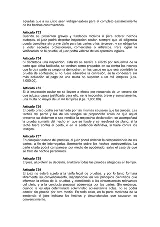 aquellas que a su juicio sean indispensables para el completo esclarecimiento
de los hechos controvertidos.
Artículo 733
Cuando se presenten graves y fundados motivos o para aclarar hechos
dudosos, el juez podrá decretar inspección ocular, siempre que tal diligencia
pueda cumplirse sin grave daño para las partes o los terceros-, y sin obligarlos
a violar secretos profesionales, comerciales o artísticos. Para lograr la
verificación de la prueba, el juez podrá valerse de los apremios legales.
Artículo 734
Si decretada una inspección, esta no se llevare a efecto por renuencia de la
parte que deba facilitarla, se tendrán como probados en su contra los hechos
que la otra parte se proponía demostrar, en los casos en que sea admisible la
prueba de confesión; si no fuere admisible la confesión, se le condenara sin
más actuación al pago de una multa no superior a un mil lempiras (Lps.
1,000.00).
Artículo 735
Si la inspección ocular no se llevare a efecto por renuencia de un tercero sin
que aduzca causa justificada para ello, se le impondrá, breve y sumariamente,
una multa no mayor de un mil lempiras (Lps. 1,000.00).
Artículo 736
El perito único podrá ser tachado por las mismas causales que los jueces. Las
tachas del perito y las de los testigos se propondrán antes de que aquel
presente su dictamen o sea rendida la respectiva declaración; se acompañará
la prueba sumaria del hecho en que se funde y se resolverá de plano, si la
tacha fuere contra el perito, o en la sentencia definitiva, si fuere contra los
testigos.
Artículo 737
En cualquier estado del proceso, el juez podrá ordenar la comparecencia de las
partes, a fin de interrogarlas libremente sobre los hechos controvertidos. La
parte citada podrá comparecer por medio de apoderado, salvo el caso de que
se trate de hechos personales.
Artículo 738
El juez, al proferir su decisión, analizara todas las pruebas allegadas en tiempo.
Artículo 739
El juez no estará sujeto a la tarifa legal de pruebas, y por lo tanto formara
libremente su convencimiento, inspirándose en los principios científicos que
informan la critica de la pruebas y atendiendo a las circunstancias relevantes
del pleito y a la conducta procesal observada por las partes. Sin embargo,
cuando la ley elija determinada solemnidad ad-sustancia actus, no se podrá
admitir sin prueba por otro medio. En todo caso, en la parte motivada de la
sentencia el juez indicara los hechos y circunstancias que causaron su
convencimiento.
 