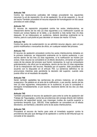 Artículo 740
Contra las resoluciones judiciales del trabajo procederán los siguientes
recursos:1o.-el de reposición; 2o.-el de apelación; 3o.-el de casación; y, 4o.-el
de hecho También procederá el recurso especial de homologación en los casos
previstos en este código.
Artículo 741
El recurso de reposición procederá contra los autos interlocutorios, se
interpondrá dentro de los dos (2) días siguientes a su notificación cuando se
hiciere por avisos fijados en la tabla, y se decidirá a más tardar tres (3) días
después. Si se interpusiere en audiencia, deberá decidirse oralmente en la
misma, para lo cual podrá el juez decretar un receso de medía 1/2 hora.
Artículo 742
Contra los autos de sustanciación no se admitirá recurso alguno, pero el juez
podrá modificarlos o revocarlos de oficio, en cualquier estado del proceso.
Artículo 743
El recurso de apelación procederá contra los autos interlocutorios dictados en
la primera instancia; se interpondrá oralmente en la misma audiencia, o por
escrito dentro de los tres (3) días siguientes, si la notificación se hiciere por
avisos. Este recurso se concederá en el efecto devolutivo, enviando al superior
copia de las piezas del proceso que fueren necesarias, la cual se compulsara
gratuitamente y de oficio por la secretaria, dentro de los dos (2) días siguientes
al de la interposición del recurso. Recibida por el superior, este procederá de
acuerdo con lo dispuesto en el artículo 763. La sentencia definitiva no se
pronunciara mientras este pendiente la decisión del superior, cuando esta
pueda influir en el resultado de aquella.
Artículo 744
Serán también apelables las sentencias de primera instancia, en el efecto
suspensivo. De palabra en el acto de la notificación, o por escrito, dentro de los
tres (3) días siguientes; interpuestos en la audiencia, el juez lo concederá o
denegara inmediatamente; si por escrito, resolverá dentro de los dos (2) días
siguientes.
Artículo 745
También procederá el recurso de apelación para ante la corte de apelación del
Trabajo de Tegucigalpa, contra las providencias del consejo directo del instituto
hondureño de seguridad social, que impongan multas de cuantía superior a
quinientos lempiras (Lps. 500.00). Esta apelación se concederá en el efecto
devolutivo, se tramitara y decidirá como la de autos interlocutorios.
Artículo 746
Procederá al recurso de hecho para ante el inmediato superior contra la
providencia del juez que deniega el de apelación o contra la del tribunal que no
concede el de casación.
 