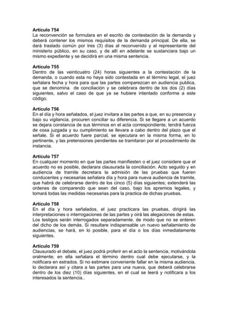 Artículo 754
La reconvención se formulara en el escrito de contestación de la demanda y
deberá contener los mismos requisitos de la demanda principal. De ella, se
dará traslado común por tres (3) días al reconvenido y al representante del
ministerio público, en su caso, y de allí en adelante se sustanciara bajo un
mismo expediente y se decidirá en una misma sentencia.
Artículo 755
Dentro de las veinticuatro (24) horas siguientes a la contestación de la
demanda, o cuando esta no haya sido contestada en el término legal, el juez
señalara fecha y hora para que las partes comparezcan en audiencia publica,
que se denomina de conciliación y se celebrara dentro de los dos (2) días
siguientes, salvo el caso de que ya se hubiere intentado conforme a este
código.
Artículo 756
En el día y hora señalados, el juez invitara a las partes a que, en su presencia y
bajo su vigilancia, procuren conciliar su diferencia. Si se llegare a un acuerdo
se dejara constancia de sus términos en el acta correspondiente, tendrá fuerza
de cosa juzgada y su cumplimiento se llevara a cabo dentro del plazo que el
señale. Si el acuerdo fuere parcial, se ejecutara en la misma forma, en lo
pertinente, y las pretensiones pendientes se tramitaran por el procedimiento de
instancia.
Artículo 757
En cualquier momento en que las partes manifiesten o el juez considere que el
acuerdo no es posible, declarara clausurada la conciliación. Acto seguido y en
audiencia de tramite decretara la admisión de las pruebas que fueren
conducentes y necesarias señalara día y hora para nueva audiencia de tramite,
que habrá de celebrarse dentro de los cinco (5) días siguientes; extenderá las
ordenes de comparendo que sean del caso, bajo los apremios legales, y
tomará todas las medidas necesarias para la practica de dichas pruebas.
Artículo 758
En el día y hora señalados, el juez practicara las pruebas, dirigirá las
interpretaciones o interrogaciones de las partes y oirá las alegaciones de estas.
Los testigos serán interrogados separadamente, de modo que no se enteren
del dicho de los demás. Si resultare indispensable un nuevo señalamiento de
audiencias, se hará, en lo posible, para el día o los días inmediatamente
siguientes.
Artículo 759
Clausurado el debate, el juez podrá proferir en el acto la sentencia, motivándola
oralmente; en ella señalara el término dentro cual debe ejecutarse, y la
notificara en estrados. Si no estimare conveniente fallar en la misma audiencia,
lo declarara así y citara a las partes para una nueva, que deberá celebrarse
dentro de los diez (10) días siguientes, en el cual se leerá y notificara a los
interesados la sentencia..
 