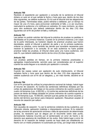 Artículo 760
Recibido el expediente por apelación o consulta de la sentencia el tribunal
dictara un auto en el que señale la fecha y hora para que, dentro de los diez
días siguientes, se celebre audiencia. En la cual el tribunal oirá las alegaciones
de las partes. Terminadas estas, podrá retirarse a deliberar, por un tiempo no
mayor de una (1) hora, para pronunciar oralmente el fallo, y si así ocurriere,
reanudará la audiencia y lo notificara en estrados. En caso contrario, se citara
para otra audiencia que deberá celebrarse dentro de los diez (10) días
siguientes con el fin de proferir el fallo y notificarlo.
Artículo 761
Las partes no podrán solicitar del tribunal la práctica de pruebas no pedidas ni
decretadas en la primera instancia. Cuando en la primera instancia y sin culpa
de la parte interesada, se hubieren dejado de practicar pruebas que fueron
decretadas, podrá el tribunal a petición de parte y en la primera audiencia,
ordenar su práctica, como también las demás que considere necesarias para
resolver la apelación o la consulta. Si en esta audiencia no fuere posible
practicar todas las pruebas, el tribunal citara para una nueva audiencia, con
este fin, que deberá celebrarse dentro de los cinco (5) días siguientes.
Artículo 762
Las pruebas pedidas en tiempo, en la primera instancia practicadas o
agregadas inoportunamente, servirán para ser consideradas por el superior
cuando los autos lleguen a su estudio por apelación o consulta.
Artículo 763
Cuando las copias suban por apelación de auto interlocutorio, el tribunal
señalara fecha y hora para que dentro de los diez (10) días siguientes se
celebre audiencia con el fin de oir alegatos, y, sin más tramite, decidirá en el
acto.
Artículo 764
Con el fin principal de unificar la jurisprudencia nacional de trabajo, habrá lugar
al recurso de casación. A) Contra las sentencias definitivas dictadas por las
cortes de apelaciones de trabajo en los juicios ordinarios de cuantía superior a
cuatro mil lempiras (Lps. 4.000.00); y, b) contra las sentencias definitivas de los
jueces de letras de trabajo dictadas en juicios ordinarios de cuantía superior a
diez mil lempiras (Lps. 10.000.00), siempre que las partes de común acuerdo, y
dentro del término que tienen para interponer apelación. Resuelvan aceptar el
recurso de casación per saltum.
Artículo 765
Son causales de casación: 1o.-ser la sentencia violatoria de ley sustantiva, por
infracción directa, aplicación indebida o interpretación errónea. Si la violación
de la ley proviene de apreciación errónea o falta de apreciación de determinada
prueba, es necesario que se alegue por el recurrente sobre este punto,
demostrando haberse incurrido por el sentenciador en error de hecho o de
derecho que aparezca de manifiesto en los autos. Solo habrá lugar a error de
derecho en la casación de trabajo cuando se haya dado por establecido un
hecho con un medio probatorio no autorizado por la ley, por exigir esta al efecto
 