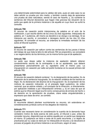 una determinada solemnidad para la validez del acto, pues en este caso no se
debe admitir su prueba por otro medio, y también cuando deja de apreciarse
una prueba de esta naturaleza, siendo el caso de hacerlo; y, 2o.-contener la
sentencia del tribunal decisiones que hagan más gravosa las situación de la
parte que apelo de la primera instancia o de aquella en cuyo favor se surtió la
consulta.
Artículo 766
El recurso de casación podrá interponerse de palabra en el acto de la
notificación, o por escrito dentro de los cinco (5) días siguientes. Interpuesto de
palabra, en 1 audiencia, allí mismo se decidirá si se otorga o se deniega. Si se
interpone por escrito, si concederá o denegara dentro de los dos (2) días
siguientes. Al conceder el recurso, se ordenara la inmediata remisión de los
autos al tribunal supremo.
Artículo 767
El recurso de casación per saltum contra las sentencias de los jueces d letras
del trabajo de que trata la letra b) del artículo 764 se propondrá y se concederá
o se negara dentro de los términos y en la misma forma que el de apelación.
Artículo 768
La parte que desee saltar la instancia de apelación deberá obtener
consentimiento escrito de la contraparte o de su apoderado, que deberá
presentarse personalmente por su signatario ante el mismo juez. La
impugnación en casación por salto sol podrá fundarse en la causal primera del
artículo 765.
Artículo 769
El recurso de casación deberá contener: 1o.-la designación de las partes; 2o.-la
indicación de la sentencia impugnada; 3o.-la relación sintética de los hechos en
litigio; 4o.-la declaración del alcance de la impugnación: 5o.-la expresión de los
motivos de casación indicando: a) el precepto legal sustantivo, de orden
nacional, que se estime violado, y el concepto de la infracción, si directamente,
por aplicación indebida o por interpretación errónea; y, b) en caso de que se
estime que la infracción legal ocurrió como consecuencia de errores de hecho o
de derecho en la apreciación de pruebas, citara estas singularizándola y
expresara que clase de error, se cometió.
Artículo 770
El recurrente deberá plantear sucintamente su recurso, sin extenderse en
consideraciones jurídicas como en los alegatos de instancia.
Artículo 771
Cuando sea necesario tener en consideración la cuantía de la demanda haya
verdadero motivo de duda acerca de este punto, el tribunal o juez, antes de
conceder recurso, dispondrá que se estime aquella por un perito que designara
el mismo. El justiprecio se hará a costa de la parte recurrente, y si dejare de
practicarse por su culpa se dará por no interpuesto el recurso y se devolverá el
proceso al juzgado de primera instancia o se archivara, según el caso.
 