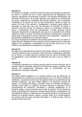 Artículo 74
El ministerio de trabajo y previsión social formulara la propuesta de extensión.
De oficio o a petición de una o varias organizaciones de trabajadores o de
patronos, agregando a la propuesta, la opinión, que solicitara previamente. Del
ministerio de economía. Si el poder ejecutivo cree oportuna la consideración
del asunto, dispondrá la publicación del contrato colectivo y de la propuesta
ministerial en "la gaceta" por tres (3) días consecutivos. Fijando un plazo de
quince (15) días a los patronos y trabajadores a quienes pueda afectar la
propuesta de extensión, para que Se presenten al ministerio de trabajo y
previsión social por escrito, en oposición o apoyo a la propuesta. Vencido el
plazo y considerados todos los antecedentes, el poder ejecutivo dictara
resolución disponiendo la postergación del asunto o la extensión del contrato
colectivo en todo o en parte. En el caso de disponer la postergación, solamente
podrá tratar nuevamente el asunto mediante nueva propuesta v siguiendo el
procedimiento establecido en el presente artículo.
En el caso de disponer la extensión del contrato colectivo en todo o en parte. El
Poder Ejecutivo Establecerá en la resolución la fecha desde la cual la extensión
obligara a los empleados y trabajadores de que se trate, fecha que no será
anterior a la publicación de la resolución en "la gaceta".
Artículo 75
No obstara a la declaratoria de extensión del contrato colectivo, la existencia de
contratos colectivos que comprendan a las empresas o trabajadores afectados
por la misma, si el poder ejecutivo considera que son menos favorables para
los trabajadores o que prevalecen los elementos de juicio a que se refiere el
art.73.
Artículo 76
La extensión dispuesta por el poder ejecutivo tendrá la misma duración que el
contrato colectivo extendido, debiendo el ministerio de trabajo y previsión social
efectuar las publicaciones necesarias para el conocimiento de sus
renovaciones, prorroga o extensión.
Artículo 77
Las partes podrán establecer en el contrato colectivo que las diferencias de
interpretación se resuelvan por el procedimiento que en el mismo contrato se
establezca, sin perjuicio de la función de vigilancia sobre el cumplimiento de los
contratos colectivos, que este código atribuye a la inspección general del
trabajo v al ministerio de trabajo y previsión social. El ministerio de trabajo y
previsión social podrá, en cualquier momento, promover la aplicación de los
procedimientos de mediación, conciliación y arbitraje establecidos en el
presente código, cuando considere que la falta de solución de las diferencias
puede comprometer las relaciones normales entre patronos y trabajadores o la
normalidad del trabajo. Lo dispuesto en el presente artículo es sin perjuicio del
derecho de cualquier persona, natural o jurídica, titular de un interés legitimo,
de accionar ante los jueces de letras del trabajo o. A falta de estos, ante los
jueces de letras de lo civil.
 