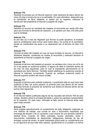 Artículo 772
Recibido el proceso por el tribunal supremo, este resolverá de plano dentro de
cinco (5) días si el recurso es o no admisible. En caso afirmativo, dispondrá que
la tramitación se lleve adelante; si optare por la negativa, ordenara la
devolución del expediente al tribunal o juzgado de origen.
Artículo 773
Admitido el recurso se mandará dar traslado al recurrente por veinte (20) días
para que formule la demanda de casación, y al opositor por diez (10) días para
que la conteste.
Artículo 774
Si son dos (2) o más los litigantes que forman la parte opositora, el traslado
para la contestación será común para todos ellos y se surtirá en la secretaria,
donde se mantendrán los autos a su disposición por el término de diez (10)
días.
Artículo 775
Vencido el plazo del traslado sin que se haya fundado el recurso, el tribunal lo
declarara desierto, condenara en costas al recurrente y ordenara devolver el
expediente al tribunal o juzgado de origen.
Artículo 776
Expirado el término del traslado al opositor, se señalara día y hora con el fin de
oír a las partes en audiencia pública, si alguna de ellas lo solicitare dentro de
los tres (3) días siguientes, para la cual el expediente permanecerá en la
secretaria por dicho término. También podrá celebrarse la audiencia cuando el
tribunal lo estimare conveniente. Cuando se verifique audiencia podrá el
tribunal supremo proferir allí mismo el fallo.
Artículo 777
Expirado el término para solicitar audiencia, o practicarla esta sin que haya sido
proferido el fallo, los autos pasaran al ponente para que dentro de los veinte
(20) días formule el proyecto de sentencia que dictara el tribunal dentro de los
quince días siguientes.
Artículo 778
Si el tribunal hallare justificada alguna de las causales del artículo 765 de este
código, decidirá sobre lo principal del pleito o sobre los capítulos comprendidos
en la casación. En este caso, infirmado el fallo, podrá el tribunal dictar auto
para mejor proveer.
Artículo 779
Será exigible ejecutivamente el cumplimiento de toda obligación originada en
una relación de trabajo, que conste en acto o documento indubitado que
provenga del deudor o de su causante o que emane de una decisión judicial o
arbitral firme. Cuando de fallos judiciales, laudos arbítrales, actos o
documentos indubitados se desprendan obligaciones distintas de las de
entregar sumas de dinero, la parte interesada podrá pedir su cumplimiento por
la vía ejecutiva de que trata este capitulo, ajustándose en lo posible a la forma
 