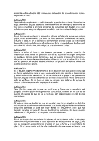 prescrita en los artículos 509 y siguientes del código de procedimientos civiles,
según sea el caso.
Artículo 780
Solicitado el cumplimiento por el interesado, y previa denuncia de bienes hecha
bajo juramento, el juez decretara inmediatamente el embargo y secuestro de
los bienes muebles o el mero embargo de inmuebles del deudor, que sean
suficientes para asegurar el pago de lo debido y de las costas de la ejecución.
Artículo 781
En el decreto de embargo o secuestro, el juez señalara la suma que ordene
pagar, citara el documento que sirva de titulo ejecutivo, y nombrara secuestre,
si fuere el caso. Si en el decreto se comprenden bienes raíces se comunicará
la providencia inmediatamente al registrador de la propiedad para los fines del
artículo 459, párrafo final, del código de procedimientos civiles.
Artículo 782
Queda a salvo el derecho de terceras personas, si prestan caución de
indemnizar a las partes los perjuicios que de su acción se les sigan para pedir
en cualquier tiempo, antes del remate, que se levante el secuestro de bienes,
alegando que tenían la posición de ellos al tiempo en que aquel se hizo. Junto
con su petición, el tercero deberá presentar las pruebas en que la funde y el
juez lo resolverá de plano.
Artículo 783
Si el deudor pagare inmediatamente o diere caución real que garantice el pago
en forma satisfactoria para el juez, se decretara sin más tramite el desembargo
y levantamiento del secuestro. Si no se efectuare el pago ni se presentare
caución, el juez ordenara el remate de bienes señalando día y hora para que el
acto se verifique. Si no fuere el caso de remate, por tratarse de sumas de
dinero, ordenara que de ella se pague al acreedor.
Artículo 784
Seis (6) días antes del remate se publicaran y fijaran en la secretaria del
juzgado y en tres (3) de los lugares más concurridos, carteles en los que se de
cuenta al público de que se va a verificar, con especificación de los bienes
respectivos.
Artículo 785
Si todos o parte de los bienes que se rematan estuvieren situados en distintos
municipios de aquel en que deba hacerse la subasta; el juez de la causa librara
despacho cometido al juez del lugar donde se encuentren, para que fije
también carteles por seis (6) días en los términos indicados. Sin la devolución
del despacho diligenciado no se podrá proceder al remate.
Artículo 786
En el juicio ejecutivo no cabrán incidentes ni excepciones, salvo la de pago
verificado con posterioridad al titulo ejecutivo. El excepcionarte de pago, junto
con su excepción, presentara las pruebas en que la funde y el juez fallara de
plano. Si el demandante solicitare la celebración de una nueva audiencia para
 