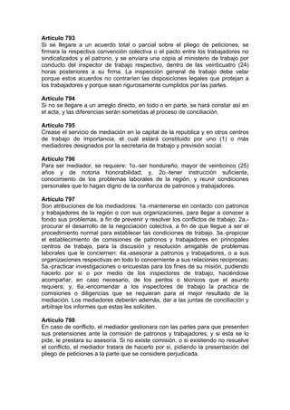 Artículo 793
Si se llegare a un acuerdo total o parcial sobre el pliego de peticiones, se
firmara la respectiva convención colectiva o el pacto entre los trabajadores no
sindicalizados y el patrono, y se enviara una copia al ministerio de trabajo por
conducto del inspector de trabajo respectivo, dentro de las veinticuatro (24)
horas posteriores a su firma. La inspección general de trabajo debe velar
porque estos acuerdos no contraríen las disposiciones legales que protejan a
los trabajadores y porque sean rigurosamente cumplidos por las partes.
Artículo 794
Si no se llegare a un arreglo directo, en todo o en parte, se hará constar así en
el acta, y las diferencias serán sometidas al proceso de conciliación.
Artículo 795
Crease el servicio de mediación en la capital de la republica y en otros centros
de trabajo de importancia, el cual estará constituido por uno (1) o más
mediadores designados por la secretaria de trabajo y previsión social.
Artículo 796
Para ser mediador, se requiere: 1o.-ser hondureño, mayor de veinticinco (25)
años y de notoria honorabilidad; y, 2o.-tener instrucción suficiente,
conocimiento de los problemas laborales de la región, y reunir condiciones
personales que lo hagan digno de la confianza de patronos y trabajadores.
Artículo 797
Son atribuciones de los mediadores: 1a.-mantenerse en contacto con patronos
y trabajadores de la región o con sus organizaciones, para llegar a conocer a
fondo sus problemas, a fin de prevenir y resolver los conflictos de trabajo; 2a.-
procurar el desarrollo de la negociación colectiva, a fin de que llegue a ser el
procedimiento normal para establecer las condiciones de trabajo. 3a.-propiciar
el establecimiento de comisiones de patronos y trabajadores en principales
centros de trabajo, para la discusión y resolución amigable de problemas
laborales que le conciernen: 4a.-asesorar a patronos y trabajadores, o a sus
organizaciones respectivas en todo lo concerniente a sus relaciones reciprocas;
5a.-practicar investigaciones o encuestas para los fines de su misión, pudiendo
hacerlo por si o por medio de los inspectores de trabajo, haciéndose
acompañar, en caso necesario, de los peritos o técnicos que el asunto
requiera; y, 6a.-encomendar a los inspectores de trabajo la practica de
comisiones o diligencias que se requieran para el mejor resultado de la
mediación. Los mediadores deberán además, dar a las juntas de conciliación y
arbitraje los informes que estas les soliciten.
Artículo 798
En caso de conflicto, el mediador gestionara con las partes para que presenten
sus pretensiones ante la comisión de patronos y trabajadores; y si esta se lo
pide, le prestara su asesoría. Si no existe comisión, o si existiendo no resuelve
el conflicto, el mediador tratara de hacerlo por si, pidiendo la presentación del
pliego de peticiones a la parte que se considere perjudicada.
 