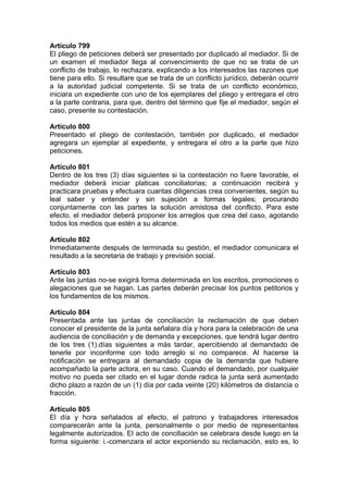 Artículo 799
El pliego de peticiones deberá ser presentado por duplicado al mediador. Si de
un examen el mediador llega al convencimiento de que no se trata de un
conflicto de trabajo, lo rechazara, explicando a los interesados las razones que
tiene para ello. Si resultare que se trata de un conflicto jurídico, deberán ocurrir
a la autoridad judicial competente. Si se trata de un conflicto económico,
iniciara un expediente con uno de los ejemplares del pliego y entregara el otro
a la parte contraria, para que, dentro del término que fije el mediador, según el
caso, presente su contestación.
Artículo 800
Presentado el pliego de contestación, también por duplicado, el mediador
agregara un ejemplar al expediente, y entregara el otro a la parte que hizo
peticiones.
Artículo 801
Dentro de los tres (3) días siguientes si la contestación no fuere favorable, el
mediador deberá iniciar platicas conciliatorias; a continuación recibirá y
practicara pruebas y efectuara cuantas diligencias crea convenientes, según su
leal saber y entender y sin sujeción a formas legales; procurando
conjuntamente con las partes la solución amistosa del conflicto. Para este
efecto, el mediador deberá proponer los arreglos que crea del caso, agotando
todos los medios que estén a su alcance.
Artículo 802
Inmediatamente después de terminada su gestión, el mediador comunicara el
resultado a la secretaria de trabajo y previsión social.
Artículo 803
Ante las juntas no-se exigirá forma determinada en los escritos, promociones o
alegaciones que se hagan. Las partes deberán precisar los puntos petitorios y
los fundamentos de los mismos.
Artículo 804
Presentada ante las juntas de conciliación la reclamación de que deben
conocer el presidente de la junta señalara día y hora para la celebración de una
audiencia de conciliación y de demanda y excepciones, que tendrá lugar dentro
de los tres (1).días siguientes a más tardar, apercibiendo al demandado de
tenerle por inconforme con todo arreglo si no comparece. Al hacerse la
notificación se entregara al demandado copia de la demanda que hubiere
acompañado la parte actora, en su caso. Cuando el demandado, por cualquier
motivo no pueda ser citado en el lugar donde radica la junta será aumentado
dicho plazo a razón de un (1) día por cada veinte (20) kilómetros de distancia o
fracción.
Artículo 805
El día y hora señalados al efecto, el patrono y trabajadores interesados
comparecerán ante la junta, personalmente o por medio de representantes
legalmente autorizados. El acto de conciliación se celebrara desde luego en la
forma siguiente: i.-comenzara el actor exponiendo su reclamación, esto es, lo
 