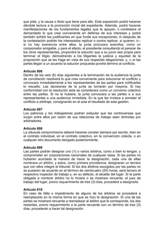 que pide, y la causa o titulo que tiene para ello. Esta exposición podrá hacerse
dándole lectura a la promoción inicial del expediente. Además, podrá hacerse
manifestaciones de los fundamentos legales que la apoyen; ii.-contestara el
demandado lo que crea conveniente en defensa de sus intereses y podrá
también exhibir los justificantes en que funde sus excepciones; iii.-después de
la contestación podrán los interesados replicar o contra replicar, si quieren; iv.-
si no hay avenencia entre ellos, la junta procurara avenirlos, como un
componedor amigable, y para el efecto, el presidente consultando el parecer de
los otros representantes, propondrá la solución que a su juicio sea propia para
terminar el litigio, demostrando a los litigantes la justicia y equidad de la
proposición que se les haga en vista de sus respectas alegaciones; y, v.-si las
partes llegan a un acuerdo la solución propuesta pondrá término al conflicto.
Artículo 806
Dentro de los seis (6) días siguientes a la terminación de la audiencia la junta
de conciliación resolverá lo que crea conveniente para solucionar el conflicto y
convocara inmediatamente a los representantes de las partes para notificarles
lo resuelto. Las decisiones de la junta se tomarán por mayoría. Si hay
conformidad con la resolución esta se considerara como un convenio colectivo
entre las partes. Si no la hubiere, la junta convocara a las partes o a sus
representantes a una audiencia inmediata. En la que les invitara a someter el
conflicto a arbitraje, consignando en el acta el resultado de esta gestión.
Artículo 807
Los patronos y los trabajadores podrán estipular que las controversias que
surjan entre ellos por razón de sus relaciones de trabajo sean dirimidas por
arbitradores.
Artículo 808
La cláusula compromisoria deberá hacerse constar siempre por escrito, bien en
el contrato individual, en el contrato colectivo, en la convención colecta, o en
cualquier otro documento otorgado posteriormente.
Artículo 809
Las partes podrán designar uno (1) o varios árbitros, como a bien lo tengan, y
comprometer en corporaciones nacionales de cualquier clase. Si las partes no
hubieren acordado la manera de hacer la designación, cada una de ellas
nombrara un árbitro, y estos, como primera providencia, designaran un tercero
que con ellos integre el tribunal. Si los dos árbitros escogidos por las partes no
se pusieren de acuerdo en el término de veinticuatro (24) horas, será tercero el
respectivo inspector de trabajo y, en su defecto, el alcalde del lugar. Si la parte
obligada a nombrar árbitro no lo hiciere o se mostrare renuente, el juez de
trabajo del lugar, previo requerimiento de tres (3) días, procederá a designarlo.
Artículo 810
En caso de falta o impedimento de alguno de los árbitros se procederá a
reemplazarlo en la misma forma en que se hizo la designación. Si una de las
partes se mostrare renuente a reemplazar al árbitro que le corresponde, los dos
restantes, previo requerimiento a la parte renuente con un término de tres (3)
días, procederán a hacer tal designación.
 
