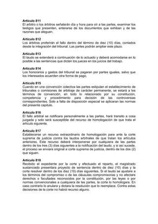 Artículo 811
El arbitro o los árbitros señalarán día y hora para oír a las partes, examinar los
testigos que presenten, enterarse de los documentos que exhiban y de las
razones que aleguen.
Artículo 812
Los árbitros proferirán el fallo dentro del término de diez (10) días, contados
desde la integración del tribunal. Las partes podrán ampliar este plazo.
Artículo 813
El laudo se extenderá a continuación de lo actuado y deberá acomodarse en lo
posible a las sentencias que dicten los jueces en los juicios del trabajo.
Artículo 814
Los honorarios y gastos del tribunal se pagaran por partes iguales, salvo que
los interesados acuerden otra forma de pago.
Artículo 815
Cuando en una convención colectiva las partes estipulan el establecimiento de
tribunales o comisiones de arbitraje de carácter permanente, se estará a los
términos de convención, en todo lo relacionado por su constitución,
competencia y procedimiento para decisión de las controversias
correspondientes. Solo a falta de disposición especial se aplicaran las normas
del presente capitulo.
Artículo 816
El fallo arbitral se notificara personalmente a las partes, hará transito a cosa
juzgada y solo será susceptible del recurso de homologación de que trata el
artículo siguiente.
Artículo 817
Establecerse un recurso extraordinario de homologación para ante la corte
suprema de justicia contra los laudos arbítrales de que tratan los artículos
anteriores. Este recurso deberá interponerse por cualquiera de las partes
dentro de los tres (3) días siguientes a la notificación del laudo, y si así sucede,
el proceso se enviara original a corte suprema de justicia, dentro de los dos (2)
que siguen.
Artículo 818
Recibido el expediente por la corte y efectuado el reparto, el magistrado
sustanciado presentara proyecto de sentencia dentro de diez (10) días y la
corte resolver dentro de los diez (10) días siguientes. Si el laudo se ajustare a
los términos del compromiso o de las cláusulas compromisorias y no afectare
derechos o facultades reconocidos por la constitución, por las leyes o por
normas convencionales a cualquiera de las partes, la corte lo homologara. En
caso contrario lo anulara y dictara la resolución que lo reemplace. Contra estas
decisiones de la corte no habrá recurso alguno.
 