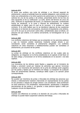 Artículo 819
El laudo que profiera una junta de arbitraje o un tribunal especial de
arbitramento, cuando el arbitraje fuere de carácter obligatorio, será remitido con
todos sus antecedentes a la corte suprema de justicia para su homologación a
solicitud de una de las partes o de ambas, presentada dentro de los tres (3)
días siguientes al de su notificación. La corte, dentro del término de cinco (5)
días, verificara la regularidad del laudo y lo declarara exequible, confiriéndole
fuerza de sentencia, si la junta o tribunal de arbitramento no hubiere
extralimitado el objeto para el cual se le convoco, o lo anulara en caso
contrario. Si la corte hallare que no se decidieron algunas de las cuestiones
indicadas en el decreto de convocatoria, devolverá el expediente a los árbitros,
con el fin de que se pronuncien sobre ellas, señalándoles plazo al efecto, sin
perjuicio de que ordene, si lo estima conveniente, la homologación de lo ya
decidido.
Artículo 820
Los conflictos colectivos del trabajo que se presenten en los servicios públicos
y que no hubieren podido resolverse mediante arreglo directo o por
conciliación, serán sometidos al arbitramento obligatorio. Los conflictos
colectivos en otras empresas o establecimientos pueden ser sometidos al
arbitramento, por acuerdo de las partes.
Artículo 821
La juntas de arbitraje en los conflictos colectivos en los cuales este es
obligatorio, se integraran en la forma establecida en el capitulo vll del titulo viii
de este código y funcionaran en la forma establecida en la sección v de este
capitulo.
Artículo 822
Los honorarios de los árbitros serán fijados y pagados por el ministerio de
trabajo y previsión social por tratarse de personas que ejercen funciones
publicas. Los honorarios del secretario de la junta de arbitraje serán pagados
por las partes y fijados por el ministerio de trabajo. La recepción de cualquier
clase de emolumentos distintos, constituye delito sujeto a la sanción penal
correspondiente.
Artículo 823
No pueden ser miembros de juntas o tribunales de arbitraje las personas que
directa o indirectamente hubieren intervenido en representación de las partes
en los periodos o etapas de arreglo directo o de conciliación. Esta prohibición
se hace extensiva a los empleados, representantes, apoderados o abogados
permanentes de las partes y, en general, a toda persona ligada a ellas por
cualquier vínculo de dependencia.
Artículo 824
Cuando una diferencia se someta a la decisión de una junta o tribunales de
arbitraje no puede haber suspensión colectiva del trabajo.
 
