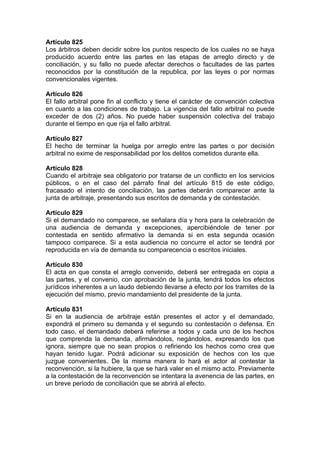 Artículo 825
Los árbitros deben decidir sobre los puntos respecto de los cuales no se haya
producido acuerdo entre las partes en las etapas de arreglo directo y de
conciliación, y su fallo no puede afectar derechos o facultades de las partes
reconocidos por la constitución de la republica, por las leyes o por normas
convencionales vigentes.
Artículo 826
El fallo arbitral pone fin al conflicto y tiene el carácter de convención colectiva
en cuanto a las condiciones de trabajo. La vigencia del fallo arbitral no puede
exceder de dos (2) años. No puede haber suspensión colectiva del trabajo
durante el tiempo en que rija el fallo arbitral.
Artículo 827
El hecho de terminar la huelga por arreglo entre las partes o por decisión
arbitral no exime de responsabilidad por los delitos cometidos durante ella.
Artículo 828
Cuando el arbitraje sea obligatorio por tratarse de un conflicto en los servicios
públicos, o en el caso del párrafo final del artículo 815 de este código,
fracasado el intento de conciliación, las partes deberán comparecer ante la
junta de arbitraje, presentando sus escritos de demanda y de contestación.
Artículo 829
Si el demandado no comparece, se señalara día y hora para la celebración de
una audiencia de demanda y excepciones, apercibiéndole de tener por
contestada en sentido afirmativo la demanda si en esta segunda ocasión
tampoco comparece. Si a esta audiencia no concurre el actor se tendrá por
reproducida en vía de demanda su comparecencia o escritos iniciales.
Artículo 830
El acta en que consta el arreglo convenido, deberá ser entregada en copia a
las partes, y el convenio, con aprobación de la junta, tendrá todos los efectos
jurídicos inherentes a un laudo debiendo llevarse a efecto por los tramites de la
ejecución del mismo, previo mandamiento del presidente de la junta.
Artículo 831
Si en la audiencia de arbitraje están presentes el actor y el demandado,
expondrá el primero su demanda y el segundo su contestación o defensa. En
todo caso, el demandado deberá referirse a todos y cada uno de los hechos
que comprenda la demanda, afirmándolos, negándolos, expresando los que
ignora, siempre que no sean propios o refiriendo los hechos como crea que
hayan tenido lugar. Podrá adicionar su exposición de hechos con los que
juzgue convenientes. De la misma manera lo hará el actor al contestar la
reconvención, si la hubiere, la que se hará valer en el mismo acto. Previamente
a la contestación de la reconvención se intentara la avenencia de las partes, en
un breve periodo de conciliación que se abrirá al efecto.
 