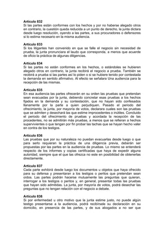Artículo 832
Si las partes están conformes con los hechos y por no haberse alegado otros
en contrario, la cuestión queda reducida a un punto de derecho, la junta dictara
desde luego resolución, oyendo a las partes, a sus procuradores o defensores
si lo estima necesario en la misma audiencia.
Artículo 833
Si los litigantes han convenido en que se falle el negocio sin necesidad de
prueba, la junta pronunciara el laudo que corresponda, a menos que acuerde
de oficio la práctica de algunas diligencias.
Artículo 834
Si las partes no están conformes en los hechos, o estándoles se hubieren
alegado otros en contrario, la junta recibirá el negocio a prueba. También se
recibirá a prueba si las partes así lo piden o si se hubiere tenido por contestada
la demanda en sentido afirmativo. Al efecto se señalara Una audiencia para la
recepción de las mismas.
Artículo 835
En esa audiencia las partes ofrecerán en su orden las pruebas que pretendan
sean evacuadas por la junta, debiendo concretar esas pruebas a los hechos
fijados en la demanda y su contestación, que no hayan sido confesados
llanamente por la parte a quien perjudiquen. Pasado el periodo del
ofrecimiento, la junta, por mayoría de votos, declarara cuales son las pruebas
que se admiten y desechará las que estime improcedentes o inútiles. Concluido
el periodo del ofrecimiento de pruebas y acordada la recepción de las
procedentes, no se admitirán más pruebas, a menos que se refieran a hechos
supervivientes o que tengan por fin probar las tachas que se hayan hecho valer
en contra de los testigos.
Artículo 836
Las pruebas que por su naturaleza no puedan evacuarlas desde luego o que
para serlo requieran la práctica de una diligencia previa, deberán ser
propuestas por las partes en la audiencia de pruebas. Lo mismo se entenderá
respecto de los informes y copias certificadas que haya de expedir alguna
autoridad, siempre que el que las ofrezca no este en posibilidad de obtenerlas
directamente.
Artículo 837
Cada parte exhibirá desde luego los documentos u objetos que haya ofrecido
para su defensa y presentaran a los testigos o peritos que pretendan sean
oídos. Las partes podrán hacerse mutuamente las preguntas que quieran,
interrogar a los testigos o peritos y, en general, presentar todas las pruebas
que hayan sido admitidas. La junta, por mayoría de votos, podrá desechar las
preguntas que no tengan relación con el negocio a debate.
Artículo 838
Si por enfermedad u otro motivo que la junta estime justo, no puede algún
testigo presentarse a la audiencia, podrá recibírsele su declaración en su
domicilio, en presencia de las partes, y de sus abogados a no ser que
 