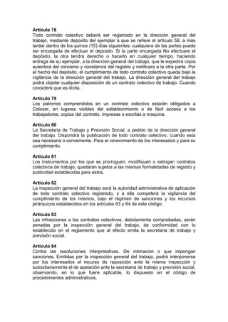 Artículo 78
Todo contrato colectivo deberá ser registrado en la dirección general del
trabajo, mediante deposito del ejemplar a que se refiere el artículo 58, a más
tardar dentro de los quince (15) días siguientes: cualquiera de las partes puede
ser encargada de efectuar el deposito. Si la parte encargada No efectuare el
depósito, la otra tendrá derecho o hacerlo en cualquier tiempo, haciendo
entrega de su ejemplar, a la dirección general del trabajo, que le expedirá copia
autentica del convenio y constancia del registro y notificara a la otra parte. Por
el hecho del depósito, el cumplimiento de todo contrato colectivo queda bajo la
vigilancia de la dirección general del trabajo. La dirección general del trabajo
podrá objetar cualquier disposición de un contrato colectivo de trabajo. Cuando
considere que es ilícita.
Artículo 79
Los patronos comprendidos en un contrato colectivo estarán obligados a
Colocar, en lugares visibles del establecimiento o de fácil acceso a los
trabajadores, copias del contrato, impresas o escritas a maquina.
Artículo 80
La Secretaria de Trabajo y Previsión Social, a pedido de la dirección general
del trabajo. Dispondrá la publicación de todo contrato colectivo, cuando esta
sea necesaria o conveniente. Para el conocimiento de los interesados y para su
cumplimiento.
Artículo 81
Los instrumentos por los que se prorroguen, modifiquen o extingan contratos
colectivos de trabajo, quedarán sujetos a las mismas formalidades de registro y
publicidad establecidas para estos.
Artículo 82
La inspección general del trabajo será la autoridad administrativa de aplicación
de todo contrato colectivo registrado, y a ella competerá la vigilancia del
cumplimiento de los mismos, bajo el régimen de sanciones y los recursos
jerárquicos establecidos en los artículos 83 y 84 de este código.
Artículo 83
Las infracciones a los contratos colectivos, debidamente comprobadas, serán
penadas por la inspección general del trabajo, de conformidad con lo
establecido en el reglamento que al efecto emita la secretaria de trabajo y
previsión social.
Artículo 84
Contra las resoluciones interpretativas. De intimación o que impongan
sanciones. Emitidas por la inspección general del trabajo, podrá interponerse
por los interesados el recurso de reposición ante la misma inspección y
subsidiariamente el de apelación ante la secretaria de trabajo y previsión social,
observando, en lo que fuere aplicable, lo dispuesto en el código de
procedimientos administrativos.
 